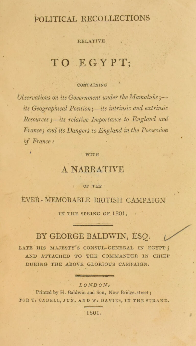 RELATIVE TO EGYPT; CONTAINING Observations on its Government under the Mamaluks- its Geographical Position)—its intrinsic and extrinsic Resources j—its relative Importance to England and France •, and its Dangers to England in the Possession of France: > WITH A NARRATIVE \ OF THE EVER-MEMORABLE RRITISH CAMPAIGN IN THE SPRING OF 1801. BY GEORGE BALDWIN, ESQ. JLATE HIS MAJESTY’S CONSUL-GENERAL IN EGYPT $ AND ATTACHED TO THE COMMANDER IN CHIEF DURING THE ABOVE GLORIOUS CAMPAIGN. L 0 ND 0 Ns Printed by H. Baldwin and Son, New Bridge-street; FOR T. CADELL, JUN. AN D W. DAVIES, IN THE STRAND. 1801, w