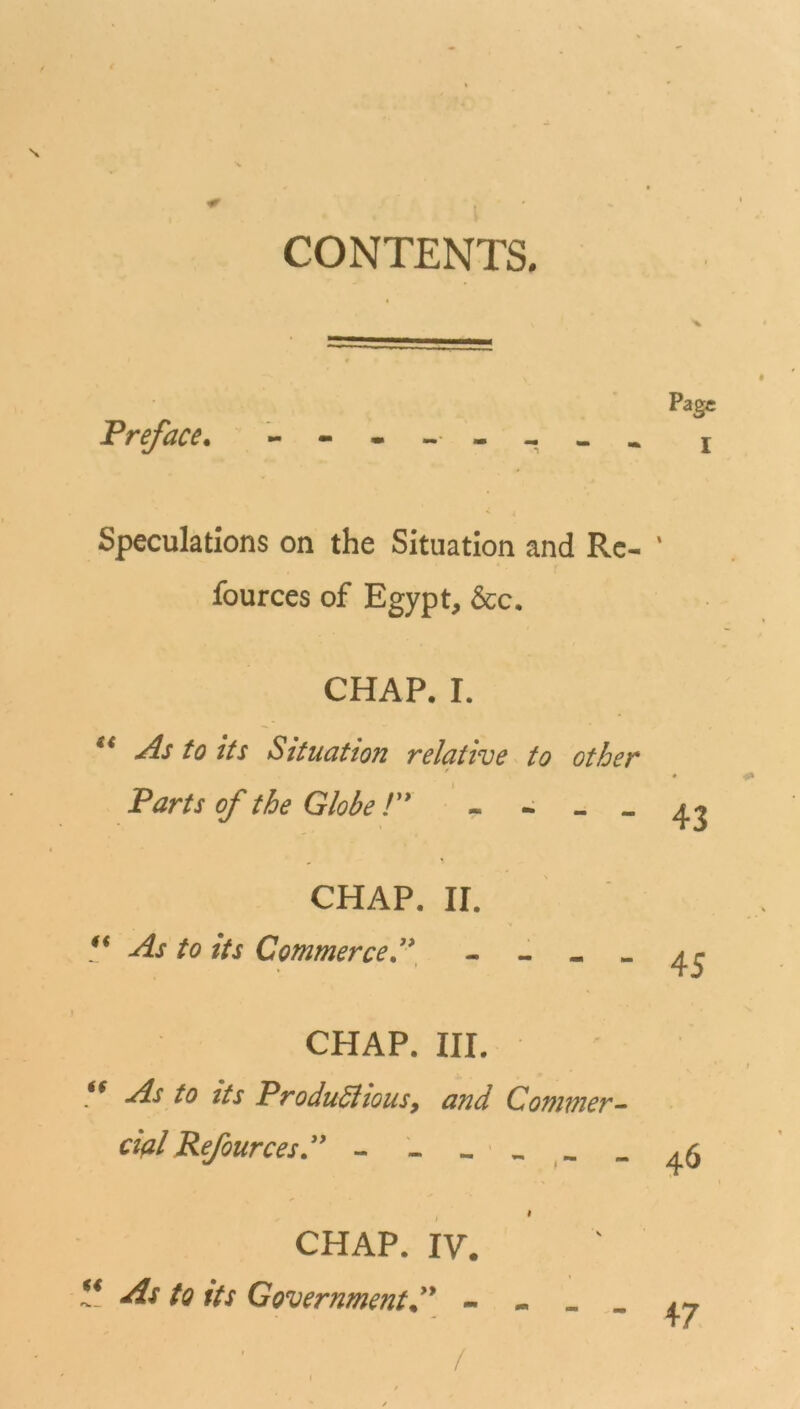 s. CONTENTS. Preface Page I Speculations on the Situation and Re- ' fources of Egypt, &c. CHAP. I. et As to its Situation relative to other Parts of the Globe!” - - ~ - CHAP. II. “ As to its Commerce.” CHAP. III. V As to its ProduSlious, and Commer- cial Refources” CHAP. IV. “ As to its Government ” - - /