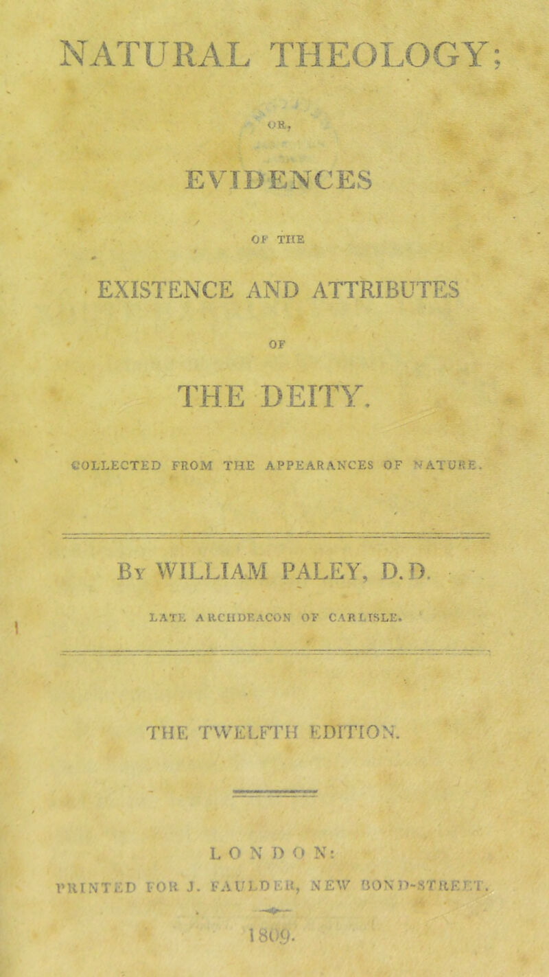 NATURAL THEOLOGY; OR, EVIDENCES OF THE EXISTENCE AND ATTRIBUTES OF THE DEITY. collected from the appearances of mature. By WILLIAM PALEY, D.D. LATE ARCHDEACON OF CARLISLE. THE TWELFTH EDITION. LON D O N: V HINTED FOR J. FA 1/TDK It, NEW BOND-STREET.