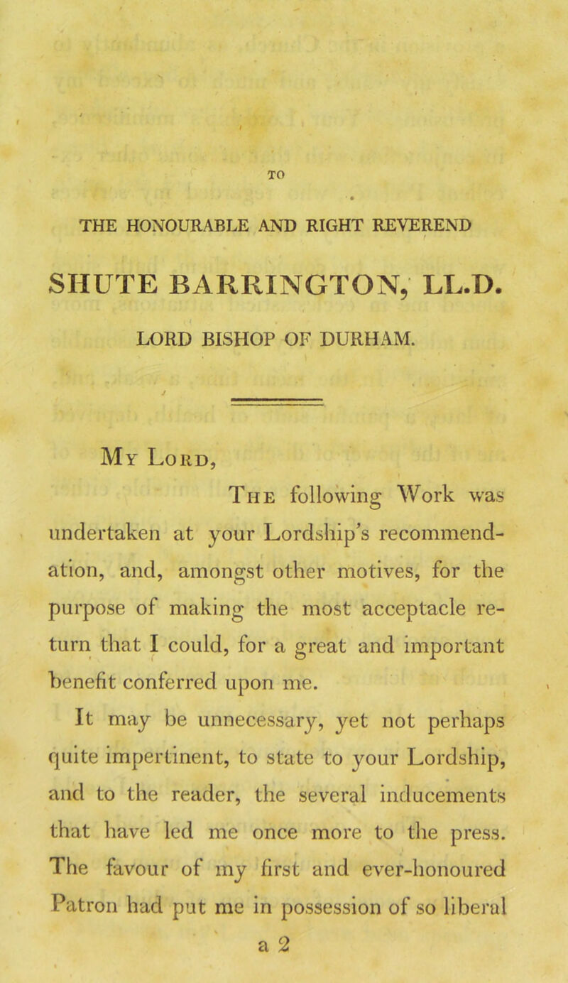 TO THE HONOURABLE AND RIGHT REVEREND f SHUTE BARRINGTON, LL.D. LORD BISHOP OF DURHAM. My Lord, The following Work was undertaken at your Lordship’s recommend- ation, and, amongst other motives, for the purpose of making the most acceptacle re- turn that I could, for a great and important benefit conferred upon me. It may be unnecessary, yet not perhaps quite impertinent, to state to your Lordship, and to the reader, the several inducements that have led me once more to the press. The favour of my first and ever-honoured Patron had put me in possession of so liberal a 2