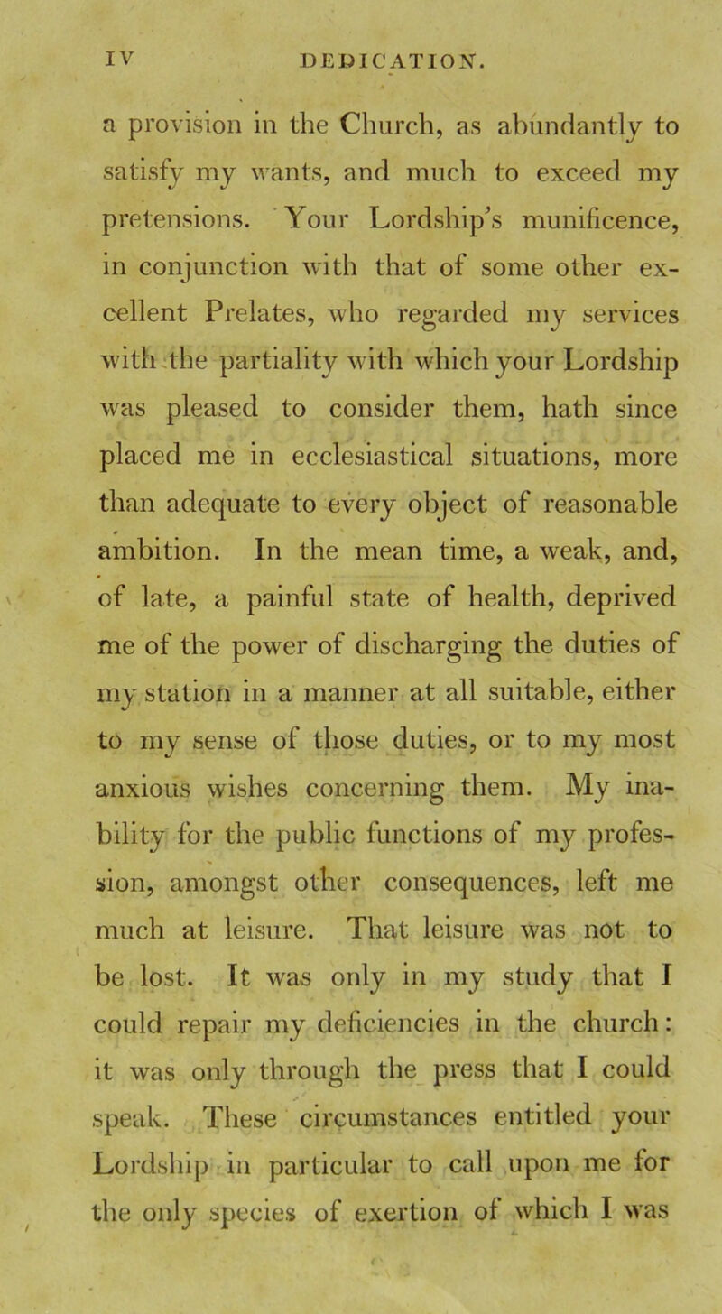 a provision in the Church, as abundantly to satisfy my wants, and much to exceed my pretensions. Your Lordship's munificence, in conjunction with that of some other ex- cellent Prelates, who regarded my services with the partiality with which your Lordship was pleased to consider them, hath since placed me in ecclesiastical situations, more than adequate to every object of reasonable ambition. In the mean time, a weak, and, of late, a painful state of health, deprived me of the power of discharging the duties of my station in a manner at all suitable, either to my sense of those duties, or to my most anxious wishes concerning them. My ina- bility for the public functions of my profes- sion, amongst other consequences, left me much at leisure. That leisure was not to be lost. It was only in my study that I could repair my deficiencies in the church: it was only through the press that I could * speak. These circumstances entitled your Lordship in particular to call upon me for the only species of exertion of which I was