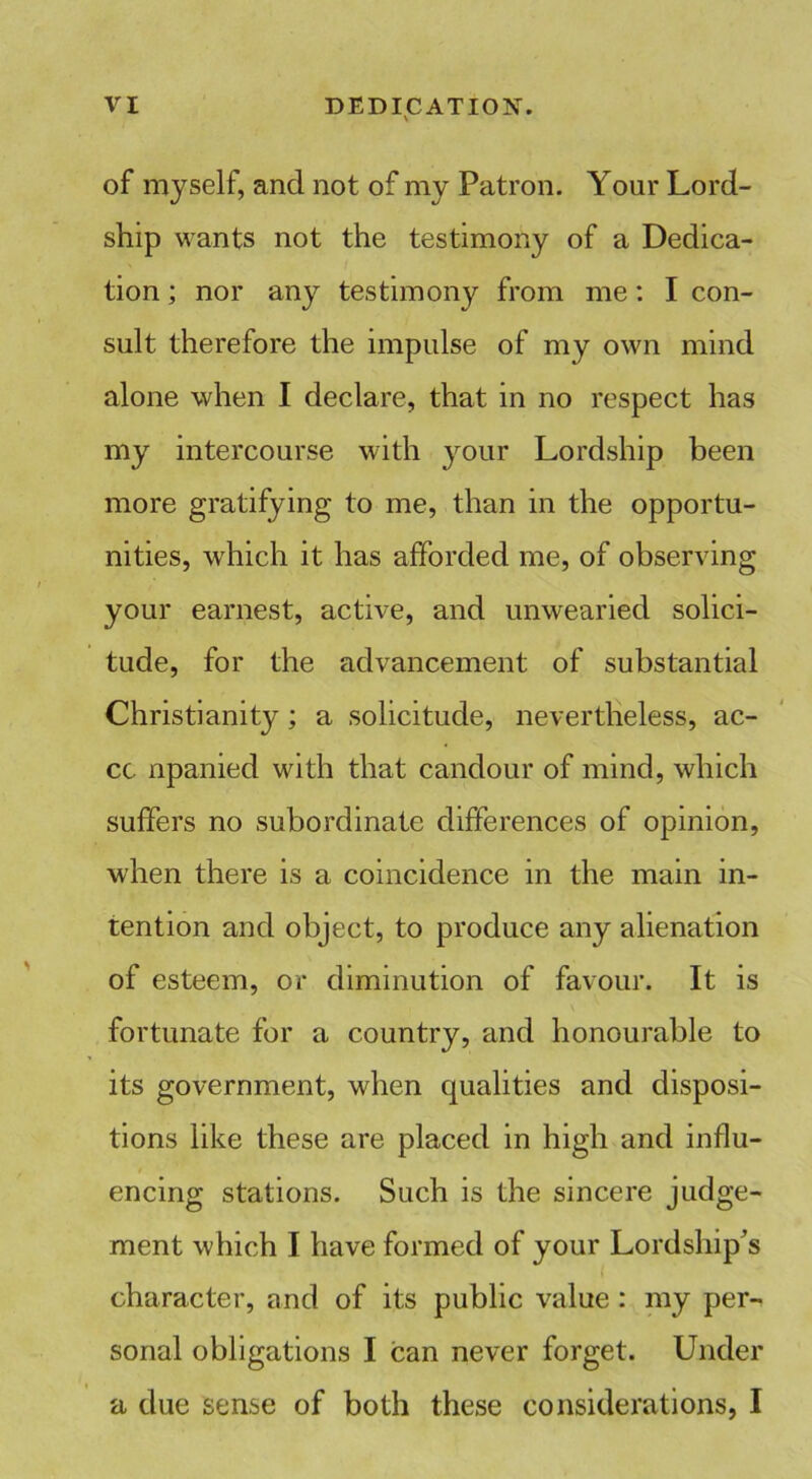 of myself, and not of my Patron. Your Lord- ship wants not the testimony of a Dedica- tion ; nor any testimony from me: I con- sult therefore the impulse of my own mind alone when I declare, that in no respect has my intercourse with your Lordship been more gratifying to me, than in the opportu- nities, which it has afforded me, of observing your earnest, active, and unwearied solici- tude, for the advancement of substantial Christianity ; a solicitude, nevertheless, ac- cc npanied with that candour of mind, which suffers no subordinate differences of opinion, when there is a coincidence in the main in- tention and object, to produce any alienation of esteem, or diminution of favour. It is fortunate for a country, and honourable to its government, when qualities and disposi- tions like these are placed in high and influ- encing stations. Such is the sincere judge- ment which I have formed of your Lordship’s character, and of its public value : my per- sonal obligations I can never forget. Under a due sense of both these considerations, I