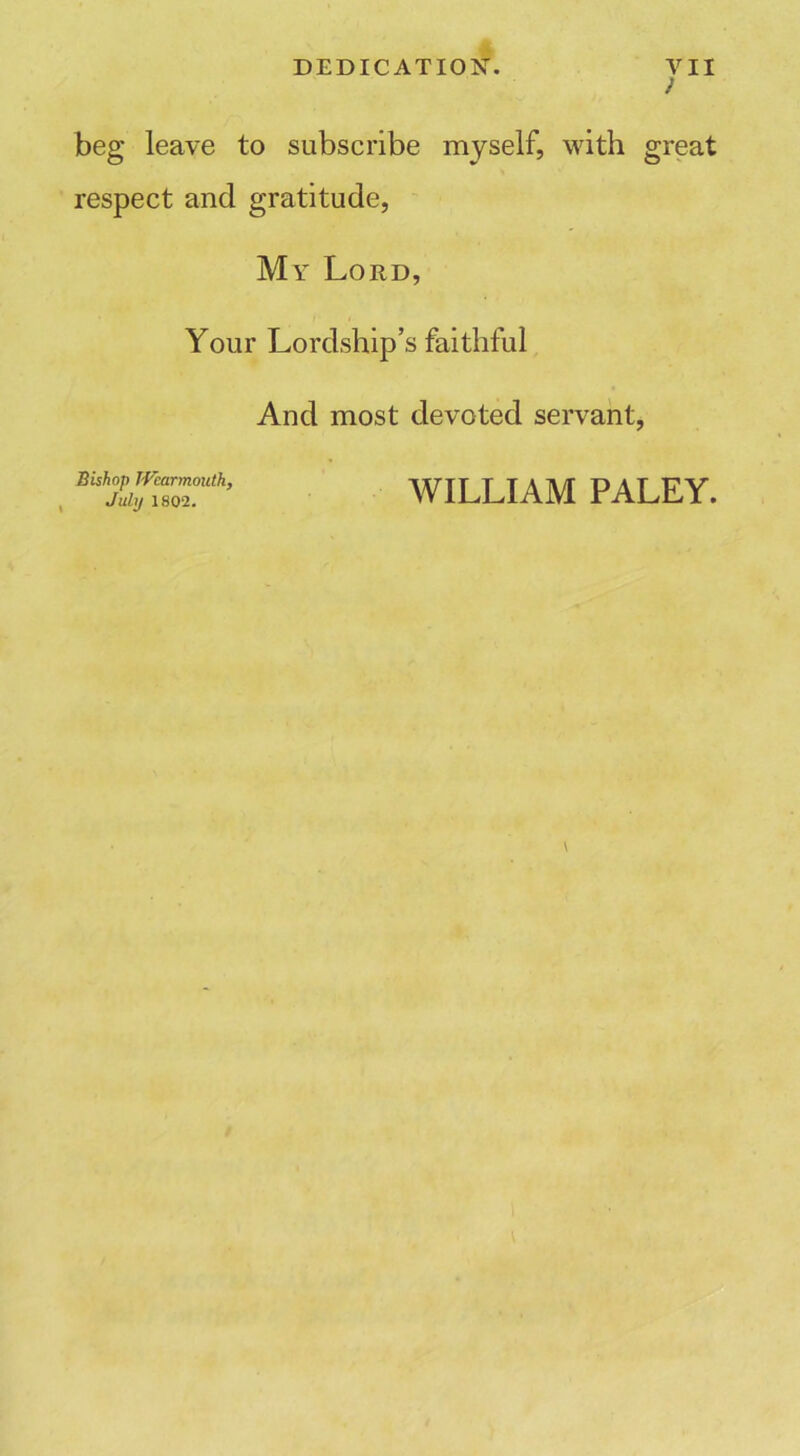 ) beg leave to subscribe myself, with great respect and gratitude, My Lord, Your Lordship’s faithful And most devoted servant, Bishop IVcarmouth, July 1802. WILLIAM PALEY.