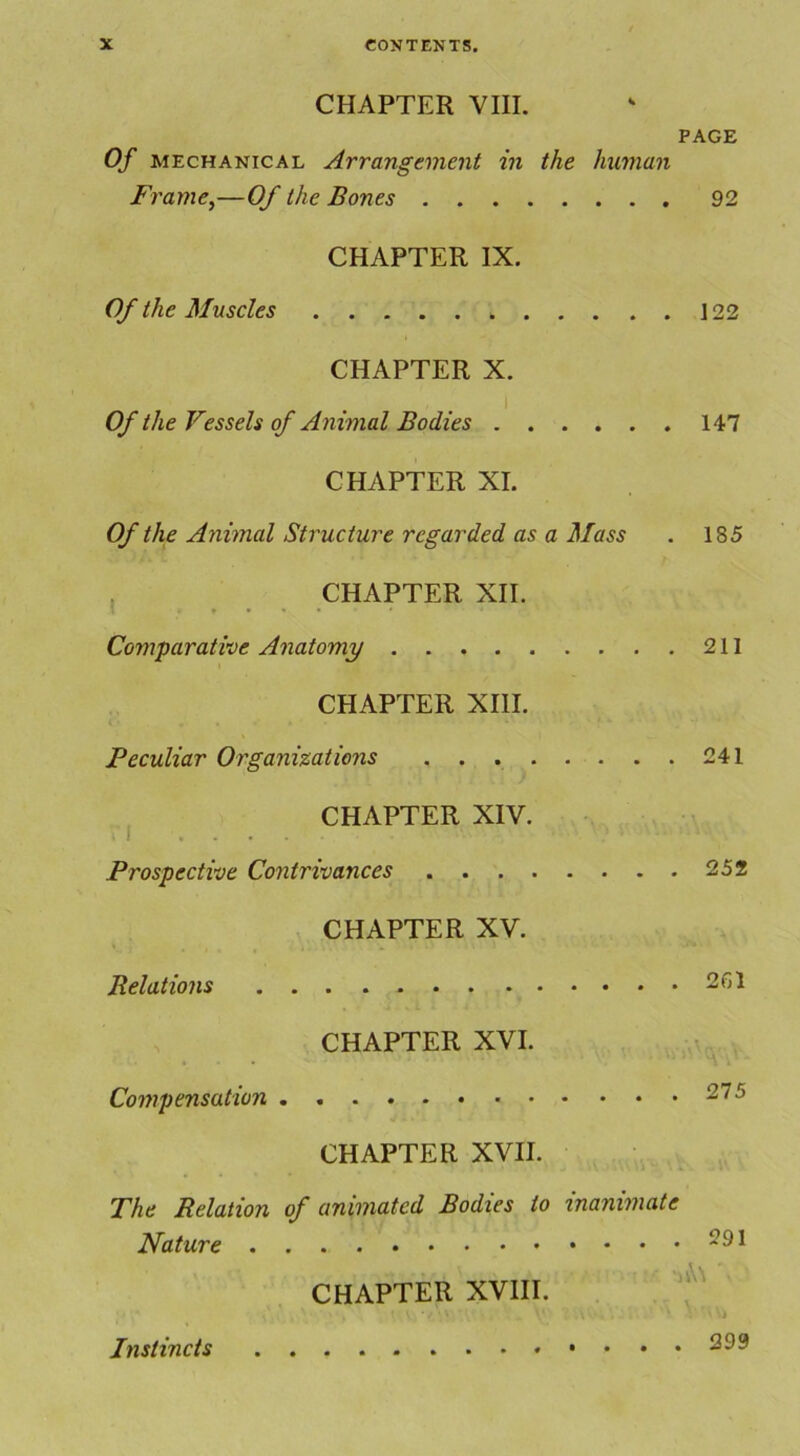 CHAPTER VIII. PAGE Of mechanical Arrangement in the human Frame,—Of the Bones 92 CHAPTER IX. Of the Muscles 122 CHAPTER X. Of the Vessels of Animal Bodies 147 CHAPTER XI. Of the Animal Structure regarded as a Mass . 185 CHAPTER XII. Comparative Anatomy 211 CHAPTER XIII. Peculiar Organizations 241 CHAPTER XIV. Prospective Contrivances 252 CHAPTER XV. Relations 2(H CHAPTER XVI. Compensation 275 CHAPTER XVII. The Relation of animated Bodies to inanimate Nature -91 CHAPTER XVIII. Instincts ^99