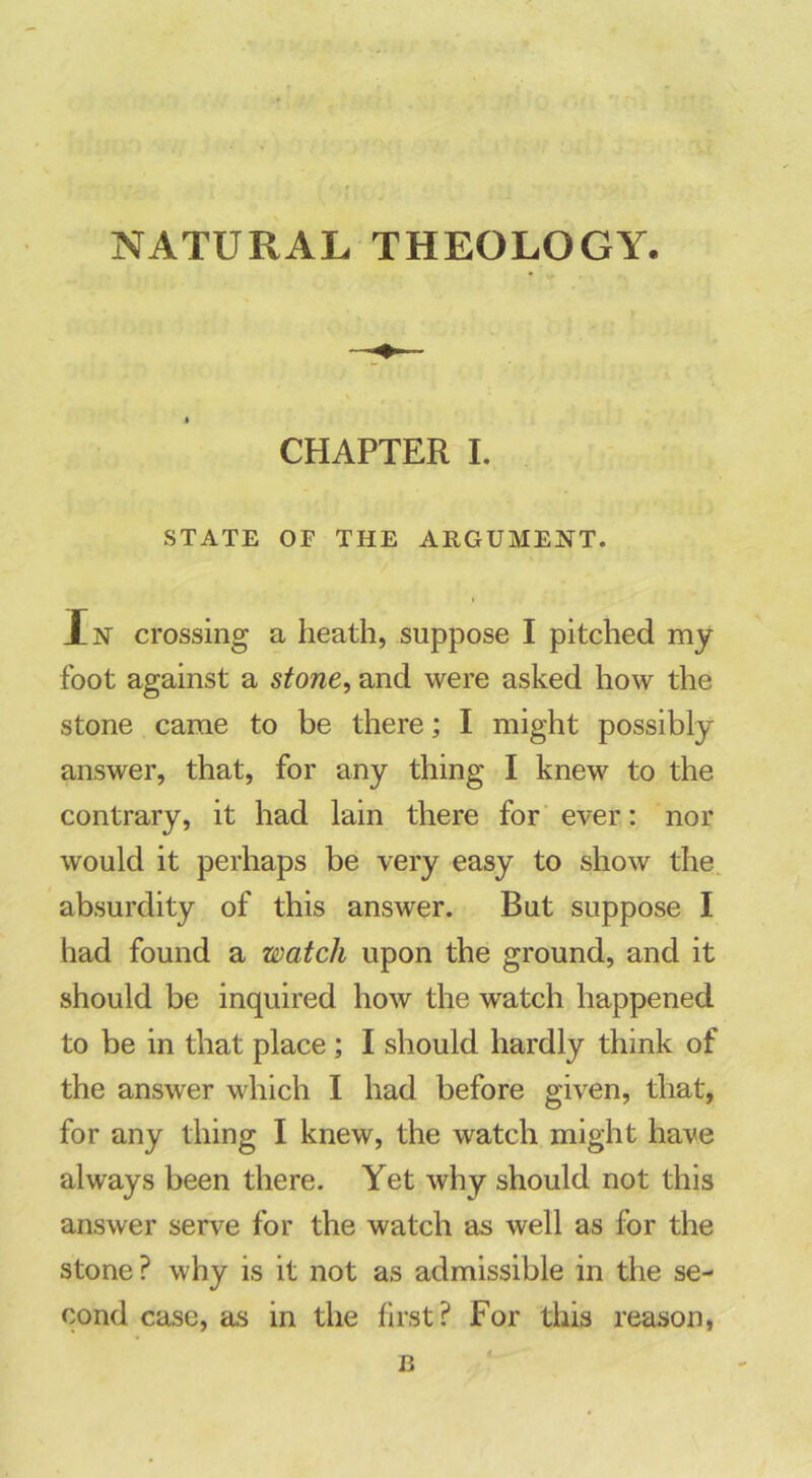 NATURAL THEOLOGY. CHAPTER I. STATE OF THE ARGUMENT. In crossing a heath, suppose I pitched my foot against a stone, and were asked how the stone came to be there; I might possibly answer, that, for any thing I knew to the contrary, it had lain there for ever: nor would it perhaps be very easy to show the absurdity of this answer. But suppose I had found a watch upon the ground, and it should be inquired how the watch happened to be in that place; I should hardly think of the answer which I had before given, that, for any thing I knew, the watch might have always been there. Yet why should not this answer serve for the watch as well as for the stone ? why is it not as admissible in the se- cond case, as in the first? For this reason, B