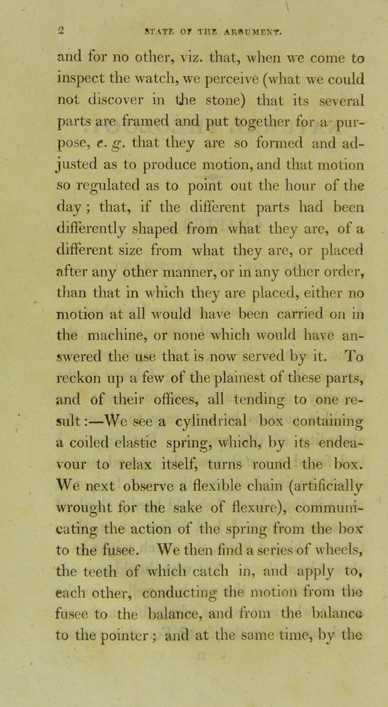 and for no other, viz. that, when we come to inspect the watch, we perceive (what we could not discover in the stone) that its several parts are framed and put together for a pur- pose, e. g. that they are so formed and ad- justed as to produce motion, and that motion so regulated as to point out the hour of the day; that, if the different parts had been differently shaped from what they are, of a different size from what they are, or placed after any other manner, or in any other order, than that in which they are placed, either no motion at all would have been carried on in the machine, or none which would have an- swered the use that is now served by it. To reckon up a few of the plainest of these parts, and of their offices, all tending to one re- sult :—We see a cylindrical box containing a coiled elastic spring, which, by its endea- vour to relax itself, turns round the box. We next observe a flexible chain (artificially wrought for the sake of flexure), communi- cating the action of the spring from the box to the fusee. We then find a series of wheels, the teeth of which catch in, and apply to, each other, conducting the motion from the fusee to the balance, and from the balance to the pointer; and at the same time, by the