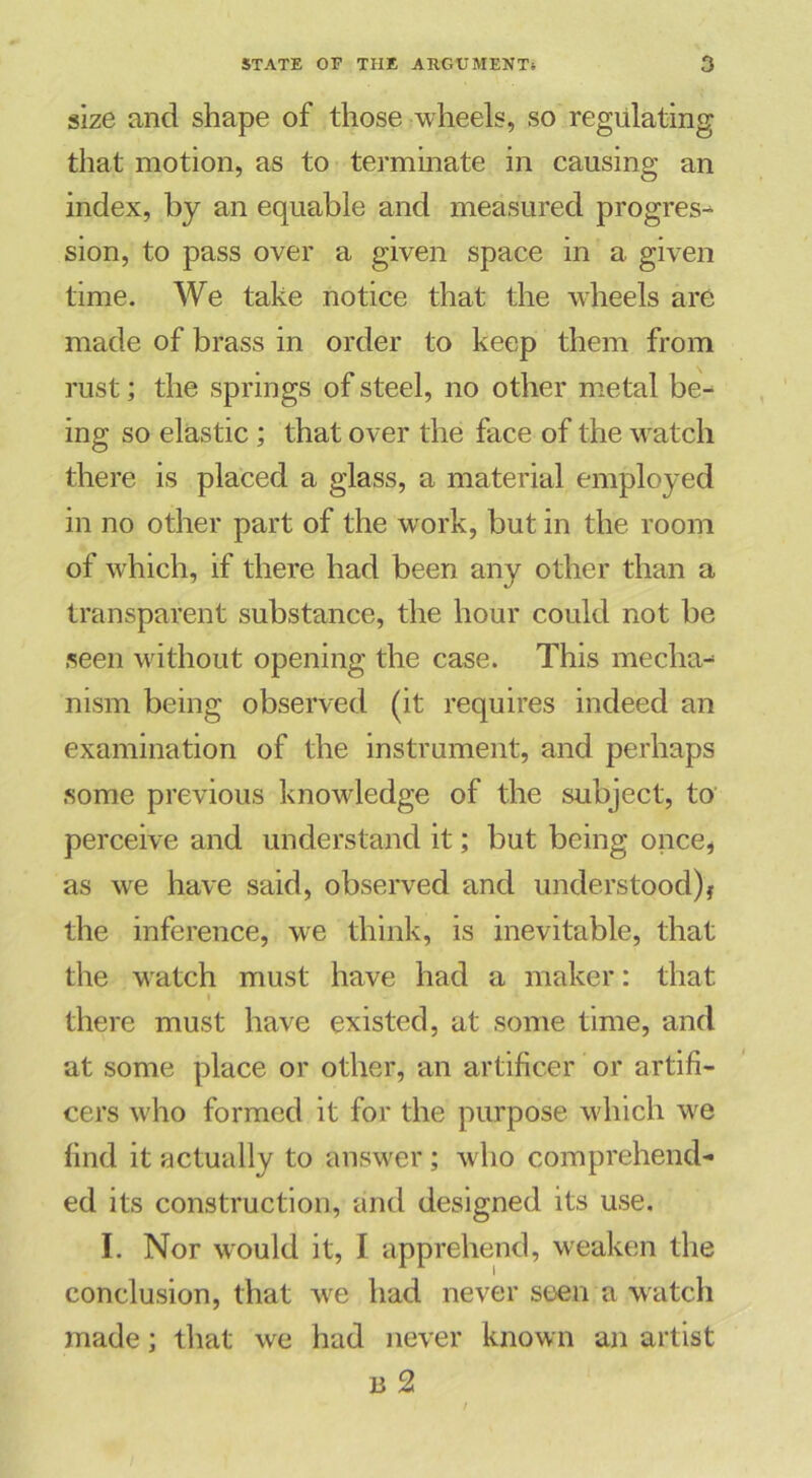 size and shape of those wheels, so regulating that motion, as to terminate in causing an index, by an equable and measured progress sion, to pass over a given space in a. given time. We take notice that the wheels are made of brass in order to keep them from rust; the springs of steel, no other metal be-* ing so elastic ; that over the face of the watch there is placed a glass, a material employed in no other part of the work, but in the room of which, if there had been any other than a transparent substance, the hour could not be seen without opening the case. This mecha- nism being observed (it requires indeed an examination of the instrument, and perhaps some previous knowledge of the subject, to perceive and understand it; but being once, as we have said, observed and understood)! the inference, we think, is inevitable, that the watch must have had a maker: that there must have existed, at some time, and at some place or other, an artificer or artifi- cers who formed it for the purpose which we find it actually to answer; who comprehend- ed its construction, and designed its use. I. Nor would it, I apprehend, weaken the conclusion, that we had never seen a watch made; that we had never known an artist 13 2