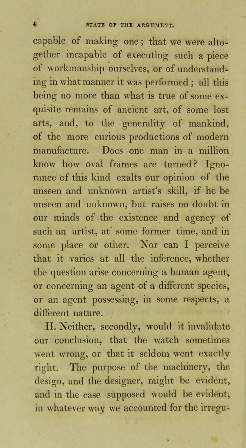 capable of making one; that we were alto- gether incapable of executing such a piece of workmanship ourselves, or of understand- ing in what manner it was performed ; all this being no more than what is true of some ex- quisite remains of ancient art, of some lost arts, and, to the generality of mankind, of the more curious productions of modern manufacture. Does one man in a million know how oval frames are turned? Igno- rance of this kind exalts our opinion of the unseen and unknown artist’s skill, if he be unseen and unknown, but raises no doubt in our minds of the existence and agency of such an artist, at some former time, and in some place or other. Nor can I perceive that it varies at all the inference, whether the question arise concerning a human agent, or concerning an agent of a different species, or an agent possessing, in some respects, a different nature. II. Neither, secondly, would it invalidate our conclusion, that the watch sometimes went wrong, or that it seldom went exactly right. The purpose of the machinery, the design, and the designer, might be evident, and in the case supposed would be evident; in whatever way we accounted for the irregu-