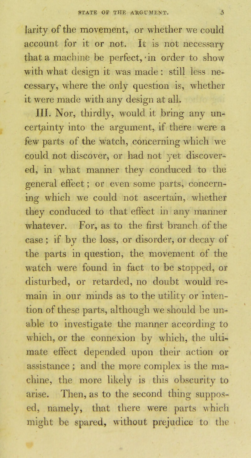 larity of the movement, or whether we could account for it or not. It is not necessary that a machine be perfect,-in order to show with what design it was made : still less ne- cessary, where the only question is, whether it were made with any design at all. III. Nor, thirdly, would it bring any un- certainty into the argument, if there were a few parts of the watch, concerning which we could not discover, or had not yet discover- ed, in what manner they conduced to the general effect; or even some parts, concern- ing which we could not ascertain, whether they conduced to that effect in any manner whatever. For, as to the first branch of the case; if by the loss, or disorder, or decay of the parts in question, the movement of the watch were found in fact to be stopped, or disturbed, or retarded, no doubt would re- main in our minds as to the utility or inten- tion of these parts, although we should be un- able to investigate the manner according to which, or the connexion by which, the ulti- mate effect depended upon their action or assistance ; and the more complex is the ma- chine, the more likely is this obscurity to arise. Then, as to the second thing suppos- ed, namely, that there were parts which might be spared, without prejudice to the