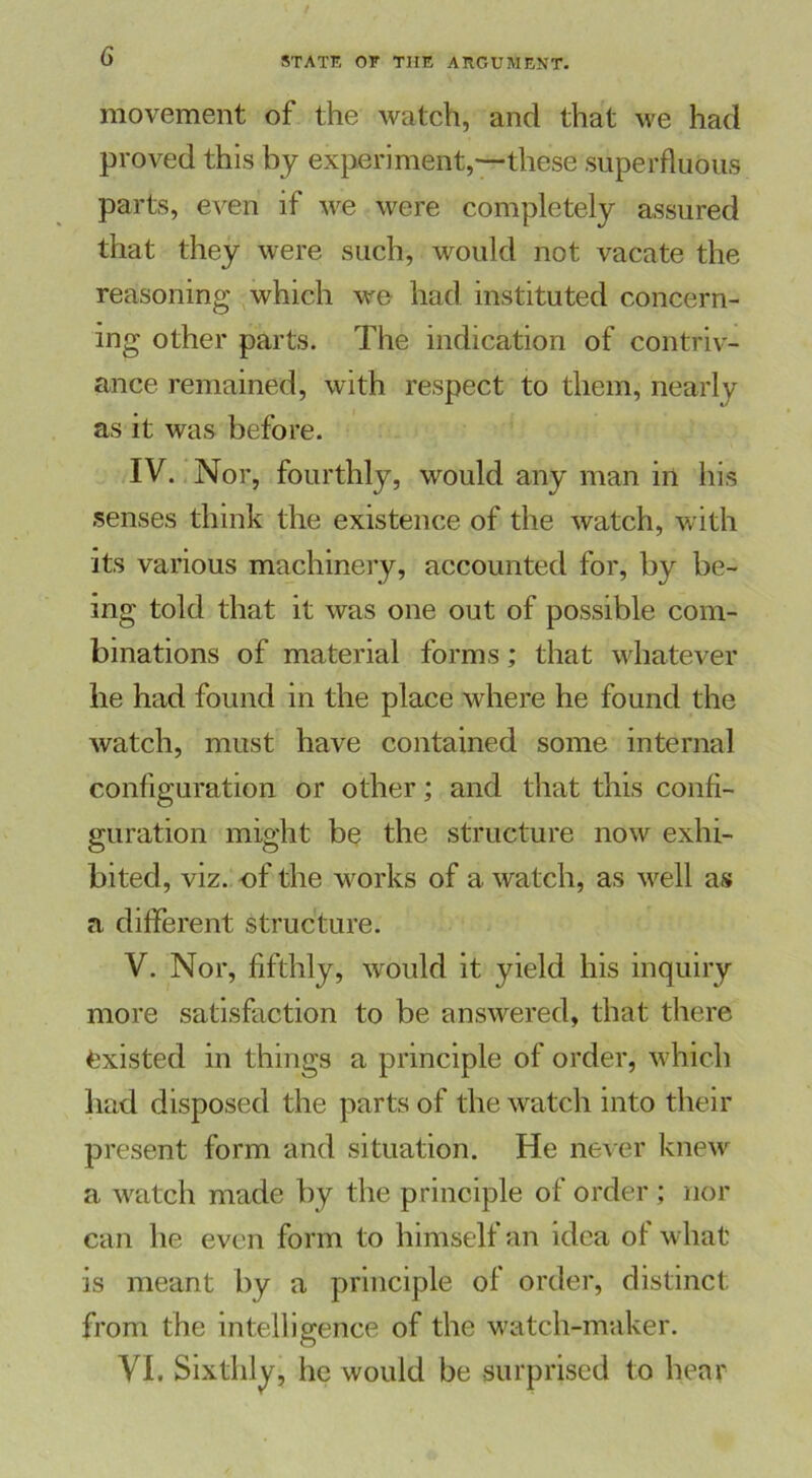 movement of the watch, and that we had proved this by experiment,—these superfluous parts, even if we were completely assured that they were such, would not vacate the reasoning which we had instituted concern- ing other parts. The indication of contriv- ance remained, with respect to them, nearly as it was before. IV. Nor, fourthly, would any man in his senses think the existence of the watch, with its various machinery, accounted for, by be- ing told that it was one out of possible com- binations of material forms; that whatever he had found in the place where he found the watch, must have contained some internal configuration or other; and that this confi- guration might be the structure now exhi- bited, viz. of the works of a watch, as well as a different structure. V. Nor, fifthly, would it yield his inquiry more satisfaction to be answered, that there Existed in things a principle of order, which had disposed the parts of the watch into their present form and situation. He never knew a watch made by the principle of order ; nor can he even form to himself an idea of what is meant by a principle of order, distinct from the intelligence of the watch-maker. VI. Sixthly, he would be surprised to hear