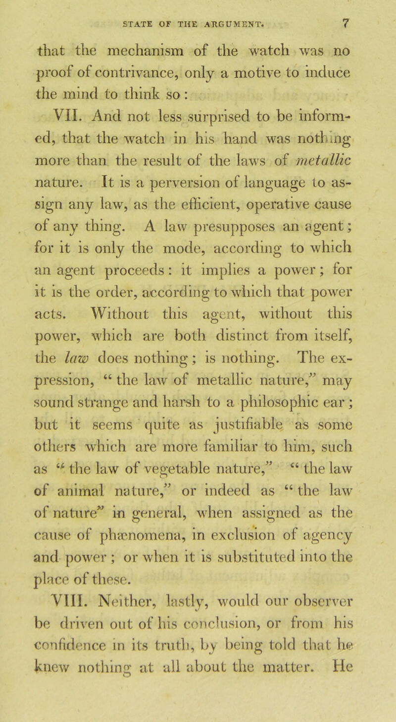 that the mechanism of the watch was no proof of contrivance, only a motive to induce the mind to think so: VII. And not less surprised to be inform- ed, that the watch in his hand was nothing more than the result of the laws of metallic nature. It is a perversion of language to as- sign any law, as the efficient, operative cause of any thing. A law presupposes an agent; for it is only the mode, according to which an agent proceeds: it implies a power; for it is the order, according to which that power acts. Without this agent, without this power, which are both distinct from itself, the law does nothing; is nothing. The ex- pression, “ the law of metallic nature,” may sound strange and harsh to a philosophic ear; but it seems quite as justifiable as some others which are more familiar to him, such as the law of vegetable nature,” “ the law of animal nature,” or indeed as “ the law of nature” in general, when assigned as the cause of phenomena, in exclusion of agency and power ; or when it is substituted into the place of these. VIII. Neither, lastly, would our observer be driven out of his conclusion, or from his confidence in its truth, by being told that he knew nothin: at all about the matter. He