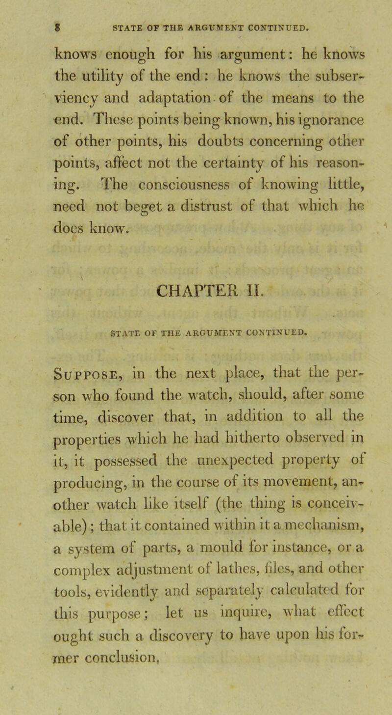 knows enough for his argument: he knows the utility of the end : he knows the subser- viency and adaptation of the means to the end. These points being known, his ignorance of other points, his doubts concerning other points, affect not the certainty of his reason- ing. The consciousness of knowing little, need not beget a distrust of that which he does know. CHAPTER II. STATE OF THE ARGUMENT CONTINUED. Suppose, in the next place, that the per- son who found the watch, should, after some time, discover that, in addition to all the properties which he had hitherto observed in it, it possessed the unexpected property of producing, in the course of its movement, an- other watch like itself (the thing is conceiv- able) ; that it contained within it a mechanism, a system of parts, a mould for instance, or a complex adjustment of lathes, files, and other tools, evidently and separately calculated for this purpose; let us inquire, what effect ought such a discovery to have upon his for- mer conclusion.