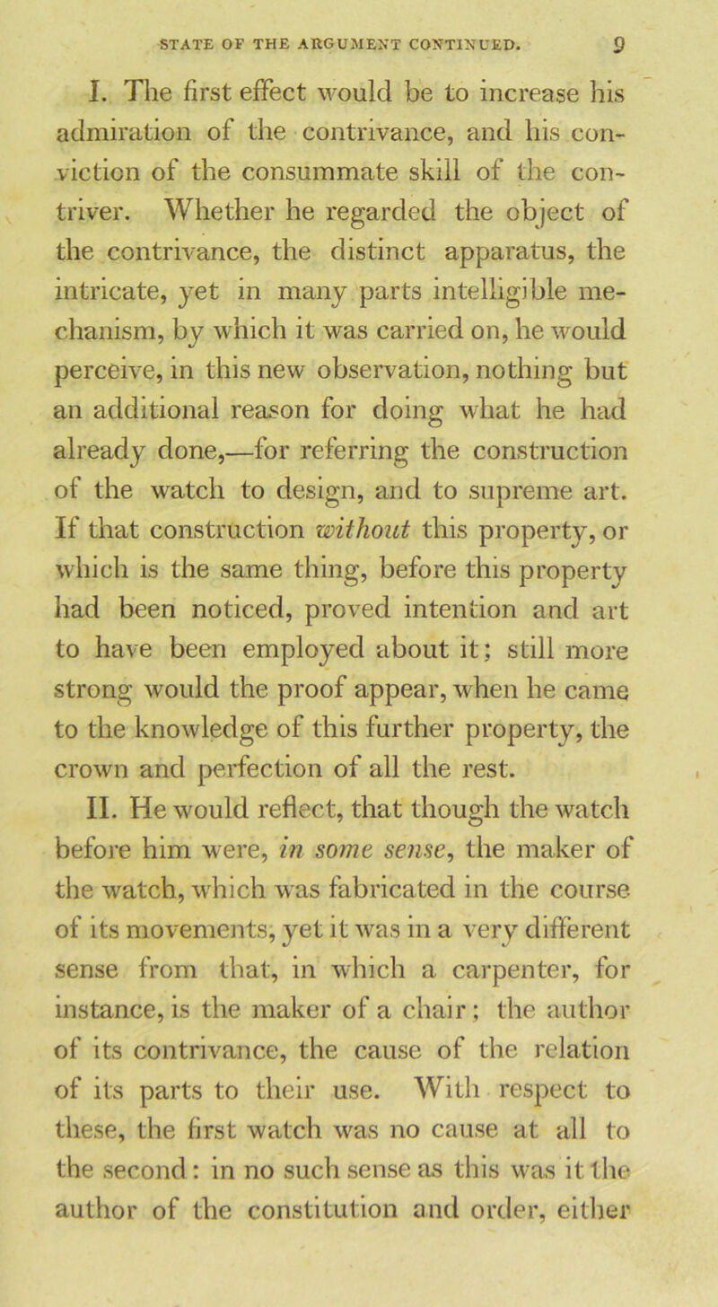 I. The first effect would be to increase his admiration of the contrivance, and his con- viction of the consummate skill of the con- triver. Whether he regarded the object of the contrivance, the distinct apparatus, the intricate, yet in many parts intelligible me- chanism, by which it was carried on, he would perceive, in this new observation, nothing but an additional reason for doing what he had already done,—for referring the construction of the watch to design, and to supreme art. If that construction without this property, or which is the same thing, before this property had been noticed, proved intention and art to have been employed about it; still more strong would the proof appear, when he came to the knowledge of this further property, the crown and perfection of all the rest. II. He would reflect, that though the watch before him were, in some sense, the maker of the watch, which was fabricated in the course, of its movements, yet it was in a very different sense from that, in which a carpenter, for instance, is the maker of a chair; the author of its contrivance, the cause of the relation of its parts to their use. With respect to these, the first watch was no cause at all to the second: in no such sense as this was it the author of the constitution and order, either