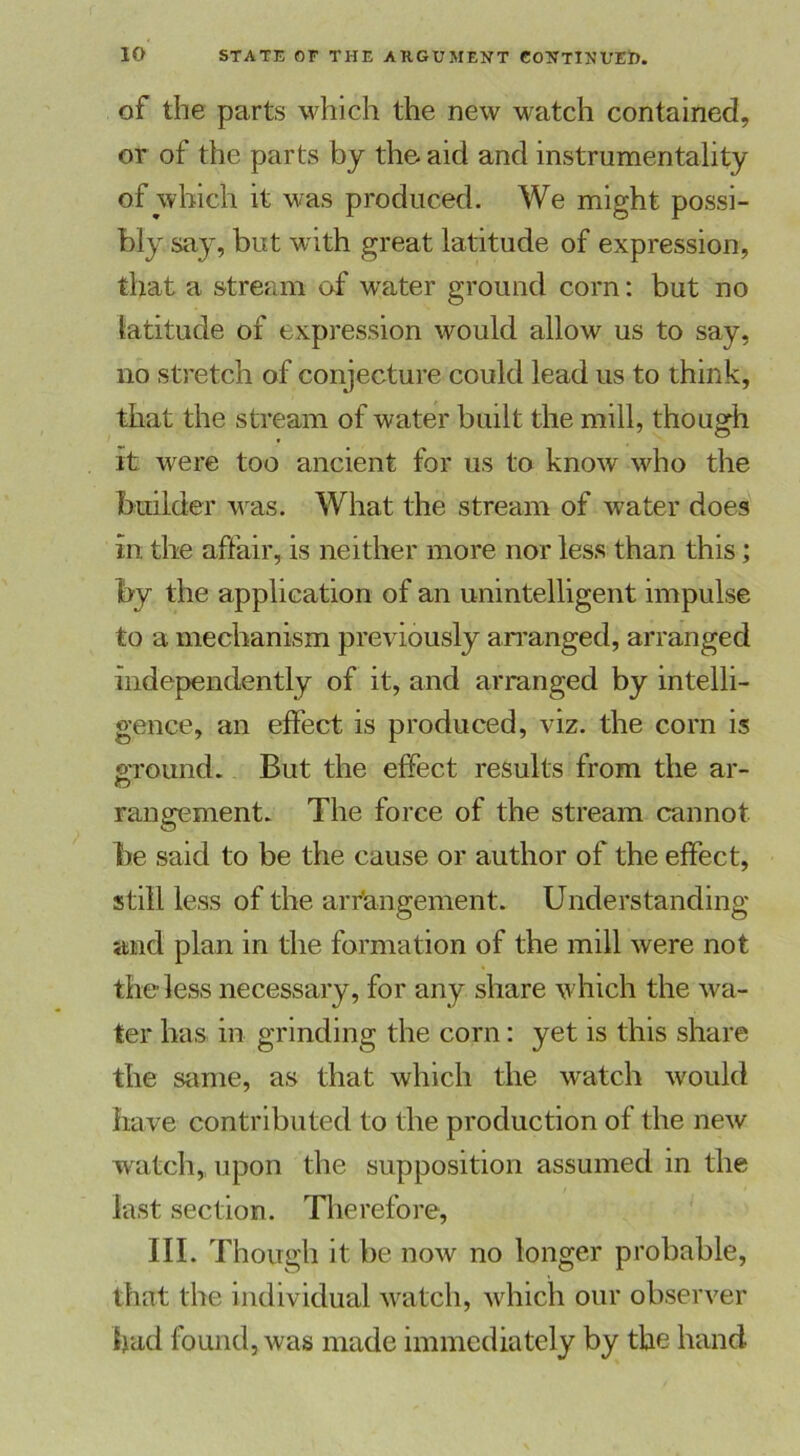 of the parts which the new watch contained, or of the parts by the aid and instrumentality of which it was produced. We might possi- bly say, but with great latitude of expression, that a stream of water ground com: but no latitude of expression would allow us to say, no stretch of conjecture could lead us to think, that the stream of water built the mill, though it were too ancient for us to know who the builder w as. What the stream of water does in the affair, is neither more nor less than this; by the application of an unintelligent impulse to a mechanism previously arranged, arranged independently of it, and arranged by intelli- gence, an effect is produced, viz. the corn is ground. But the effect results from the ar- rangement. The force of the stream cannot be said to be the cause or author of the effect, still less of the arrangement. Understanding and plan in the formation of the mill were not the less necessary, for any share which the wa- ter has in grinding the corn: yet is this share the same, as that which the watch would have contributed to the production of the new watch, upon the supposition assumed in the last section. Therefore, III. Though it be now no longer probable, that the individual watch, which our observer had found, was made immediately by the hand