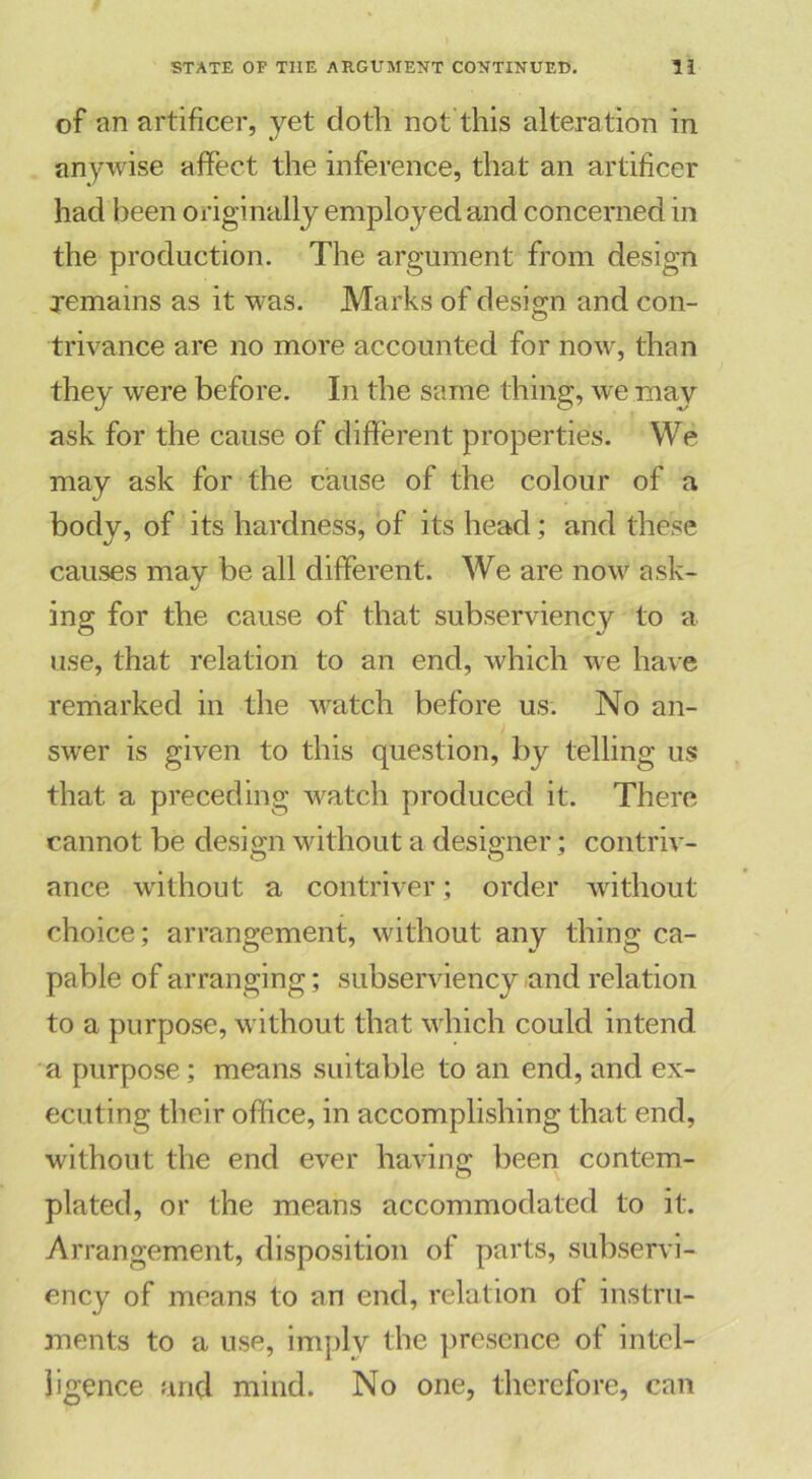 of an artificer, yet cloth not this alteration in anywise affect the inference, that an artificer had been originally employed and concerned in the production. The argument from design remains as it was. Marks of design and con- trivance are no more accounted for now, than they were before. In the same thing, we may ask for the cause of different properties. We may ask for the cause of the colour of a body, of its hardness, of its head; and these causes may be all different. We are now ask- ing for the cause of that subserviency to a use, that relation to an end, which we have remarked in the watch before us. No an- swer is given to this question, by telling us that a preceding watch produced it. There cannot be design without a designer; contriv- ance without a contriver; order without choice; arrangement, without any thing ca- pable of arranging; subserviency and relation to a purpose, without that which could intend a purpose ; means suitable to an end, and ex- ecuting their office, in accomplishing that end, without the end ever having been contem- plated, or the means accommodated to it. Arrangement, disposition of parts, subservi- ency of means to an end, relation of instru- ments to a use, imply the presence of intel- ligence and mind. No one, therefore, can