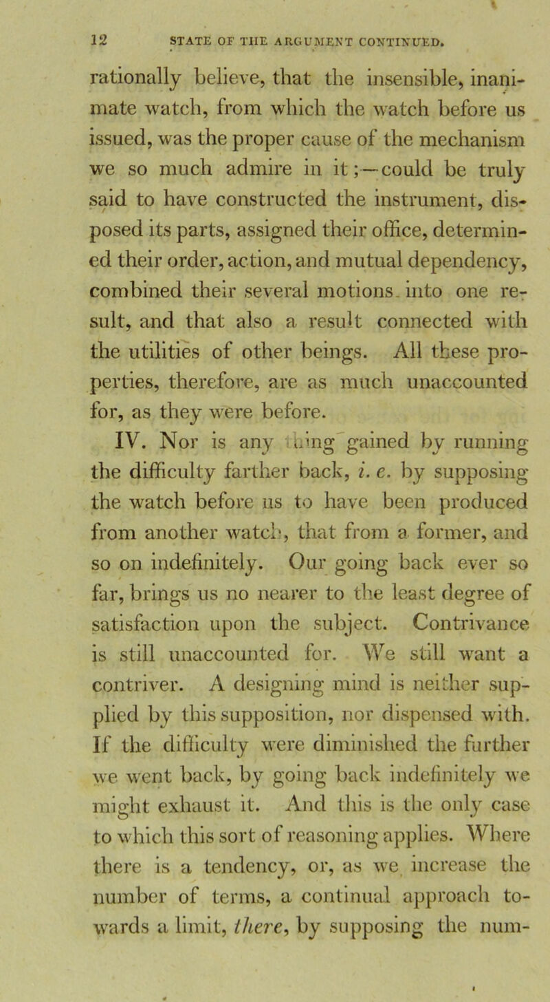 rationally believe, that the insensible, inani- mate watch, from which the watch before us issued, was the proper cause of the mechanism we so much admire in it; —could be truly said to have constructed the instrument, dis- posed its parts, assigned their office, determin- ed their order, action, and mutual dependency, combined their several motions, into one re- sult, and that also a result connected with the utilities of other beings. All tbese pro- perties, therefore, are as much unaccounted for, as they were before. IV. Nor is any aing gained by running the difficulty farther back, i. e. by supposing the watch before us to have been produced from another watch, that from a former, and so on indefinitely. Our going back ever so far, brings us no nearer to the least degree of satisfaction upon the subject. Contrivance is still unaccounted for. We still want a contriver. A designing mind is neither sup- plied by this supposition, nor dispensed with. If the difficulty were diminished the further we went back, by going back indefinitely we might exhaust it. And this is the only case to which this sort of reasoning applies. Where there is a tendency, or, as we increase the number of terms, a continued approach to- wards a limit, there, by supposing the num-