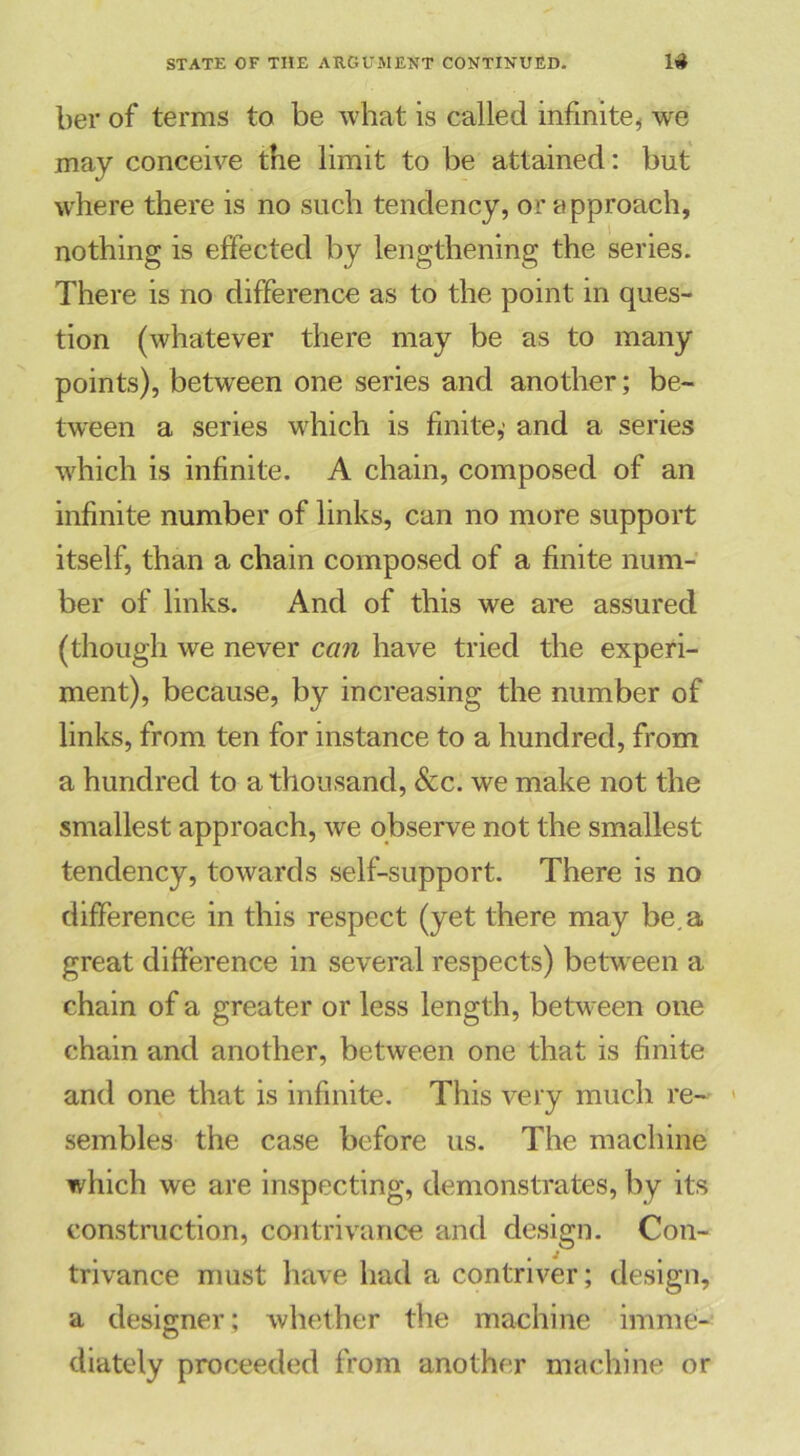 ber of terms to be what is called infinite, we may conceive the limit to be attained: but where there is no such tendency, or approach, nothing is effected by lengthening the series. There is no difference as to the point in ques- tion (whatever there may be as to many points), between one series and another; be- tween a series which is finite,- and a series which is infinite. A chain, composed of an infinite number of links, can no more support itself, than a chain composed of a finite num- ber of links. And of this we are assured (though we never can have tried the experi- ment), because, by increasing the number of links, from ten for instance to a hundred, from a hundred to a thousand, &c. we make not the smallest approach, we observe not the smallest tendency, towards self-support. There is no difference in this respect (yet there may be, a great difference in several respects) between a chain of a greater or less length, between one chain and another, between one that is finite and one that is infinite. This very much re- sembles the case before us. The machine which we are inspecting, demonstrates, by its construction, contrivance and design. Con- trivance must have had a contriver; design, a designer ; whether the machine imme- diately proceeded from another machine or
