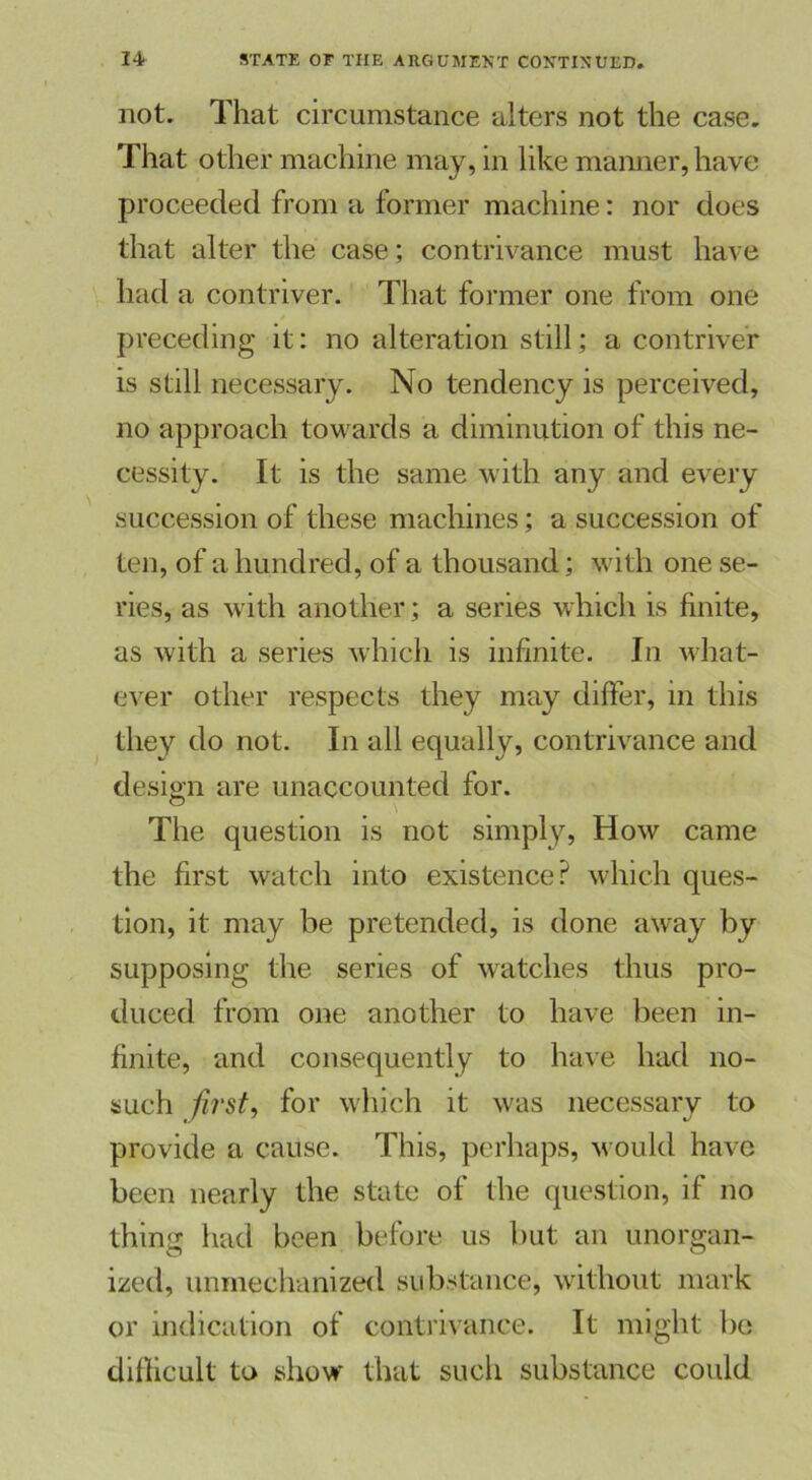 not. That circumstance alters not the case. That other machine may, in like manner, have proceeded from a former machine: nor does that alter the case; contrivance must have had a contriver. That former one from one preceding it: no alteration still; a contriver is still necessary. No tendency is perceived, no approach towards a diminution of this ne- cessity. It is the same with any and every succession of these machines; a succession of ten, of a hundred, of a thousand; with one se- ries, as with another; a series which is finite, as with a series which is infinite. In what- ever other respects they may differ, in this they do not. In all equally, contrivance and design are unaccounted for. The question is not simply, How came the first watch into existence? which ques- tion, it may be pretended, is done away by supposing the series of watches thus pro- duced from one another to have been in- finite, and consequently to have had no- such first, for which it was necessary to provide a cause. This, perhaps, would have been nearly the state of the question, if no thins: had been before us but an unorgan- ized, unmechanized substance, without mark or indication of contrivance. It might bo difficult to show that such substance could
