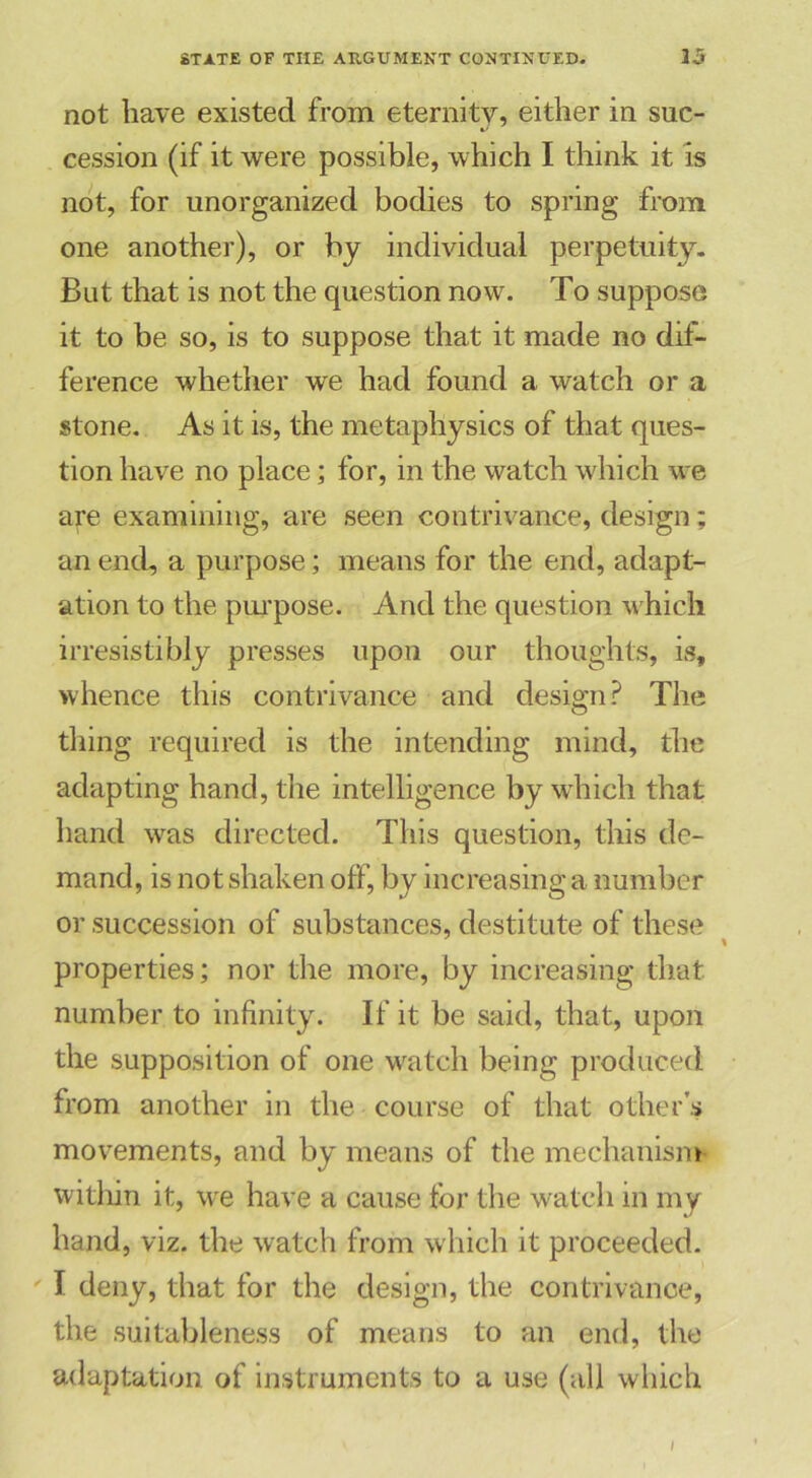 not have existed from eternity, either in suc- cession (if it were possible, which I think it is not, for unorganized bodies to spring from one another), or by individual perpetuity. But that is not the question now. To suppose it to be so, is to suppose that it made no dif- ference whether we had found a watch or a stone. As it is, the metaphysics of that ques- tion have no place; for, in the watch which we are examining, are seen contrivance, design; an end, a purpose; means for the end, adapt- ation to the purpose. And the question which irresistibly presses upon our thoughts, is, whence this contrivance and design? The thing required is the intending mind, the adapting hand, the intelligence by which that hand was directed. This question, this de- mand, is not shaken off, by increasing a number or succession of substances, destitute of these properties; nor the more, by increasing that number to infinity. If it be said, that, upon the supposition of one watch being produced from another in the course of that other’s movements, and by means of the mechanism within it, we have a cause for the watch in my hand, viz. the watch from which it proceeded. I deny, that for the design, the contrivance, the suitableness of means to an end, the adaptation of instruments to a use (all which I