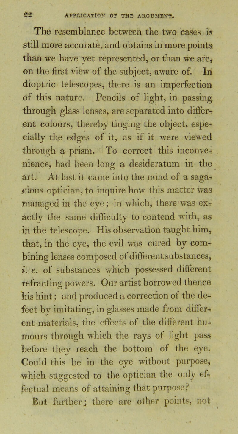 <*£» The resemblance between the two cases is Still more accurate, and obtains in more points than we have yet represented, or than we are, on the first view of the subject, aware of. In dioptric telescopes, there is an imperfection of this nature. Pencils of light, in passing through glass lenses, are separated into differ- ent colours, thereby tinging the object, espe- cially the edges of it, as if it were viewed through a prism. To correct this inconve- nience, had been long a desideratum in the art. At last it came into the mind of a saga^ cions optician, to inquire how this matter was managed in the eye; in which, there was exr actly the same difficulty to contend with, as in the telescope. His observation taught him, that, in the eye, the evil was cured by com- bining lenses composed of different substances, i. e. of substances which possessed different refracting powers. Our artist borrowed thence his hint; and produced a correction of the de- fect by imitating, in glasses made from differ- ent materials, the effects of the different hu- mours through which the rays of light pass before they reach the bottom of the eye. Could this be in the eye without purpose, which suggested to the optician the only ef- fectual means of attaining that purpose? But further; there are other points, not