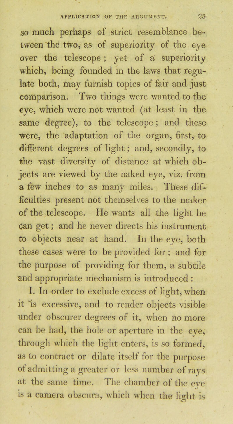 so much perhaps of strict resemblance be- tween the two, as of superiority of the eye over the telescope; yet of a superiority which, being founded in the laws that regu- late both, may furnish topics of fair and just comparison. Two things were wanted to the eye, which were not wanted (at least in the same degree), to the telescope; and these were, the adaptation of the organ, first, to different degrees of light; and, secondly, to the vast diversity of distance at which ob- jects are viewed by the naked eye, viz. from a few inches to as many miles. These dif- ficulties present not themselves to the maker of the telescope. He wants all the light he can get; and he never directs his instrument to objects near at hand. In the eye, both these cases were to be provided for; and for the purpose of providing for them, a subtile and appropriate mechanism is introduced : I. In -order to exclude excess of light, when it 'is excessive, and to render objects visible under obscurer degrees of it, when no more can be had, the hole or aperture in the eye, through which the light enters, is so formed, as to contract or dilate itself for the purpose of admitting a greater or less number of rays at the same time. The chamber of the eye is a camera obscura, which when the light is