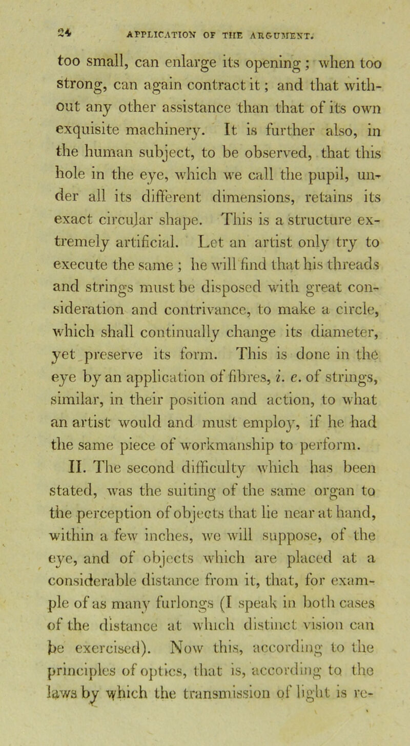 too small, can enlarge its opening; when too strong, can again contract it; and that with- out any other assistance than that of its own exquisite machinery. It is further also, in the human subject, to be observed, that this hole in the eye, which we call the pupil, ui> der all its different dimensions, retains its exact circular shape. This is a structure ex- tremely artificial. Let an artist only try to execute the same ; he will find that his threads and strings must be disposed with great con- sideration and contrivance, to make a circle, which shall continually change its diameter, yet preserve its form. This is done in the eye by an application of fibres, i. e. of strings, similar, in their position and action, to what an artist would and must employ, if he had the same piece of workmanship to perform. II. The second difficulty which has been stated, was the suiting of the same organ to the perception of objects that lie near at hand, within a few inches, we will suppose, of the eye, and of objects which are placed at a considerable distance from it, that, for exam- ple of as many furlongs (I speak in both cases of the distance at which distinct vision can he exercised). Now this, according to the principles of optics, that is, according to the laws by \yhich the transmission of light is re-