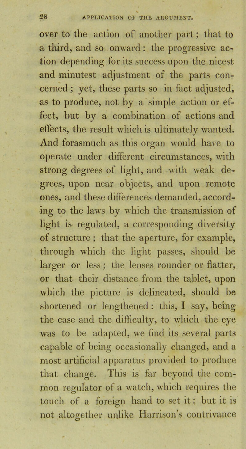 over to the action of another part; that to a third, and so onward: the progressive ac- tion depending for its success upon the nicest and minutest adjustment of the parts con- cerned ; yet, these parts so in fact adjusted, as to produce, not by a simple action or ef- fect, hut by a combination of actions and effects, the result which is ultimately wanted. And forasmuch as this organ would have to operate under different circumstances, with strong degrees of light, and with weak de- grees, upon near objects, and upon remote ones, and these differences demanded, accord- ing to the laws by which the transmission of light is regulated, a corresponding diversity of structure ; that the aperture, for example, through which the light passes, should be larger or less; the lenses rounder or flatter, or that their distance from the tablet, upon which the picture is delineated, should be shortened or lengthened: this, I say, being the case and the difficulty, to which the eye was to be adapted, we find its several parts capable of being occasionally changed, and a most artificial apparatus provided to produce that change. This is far beyond the com- mon regulator of a watch, which requires the touch of a foreign hand to set it: but it is not altogether unlike Harrisons contrivance