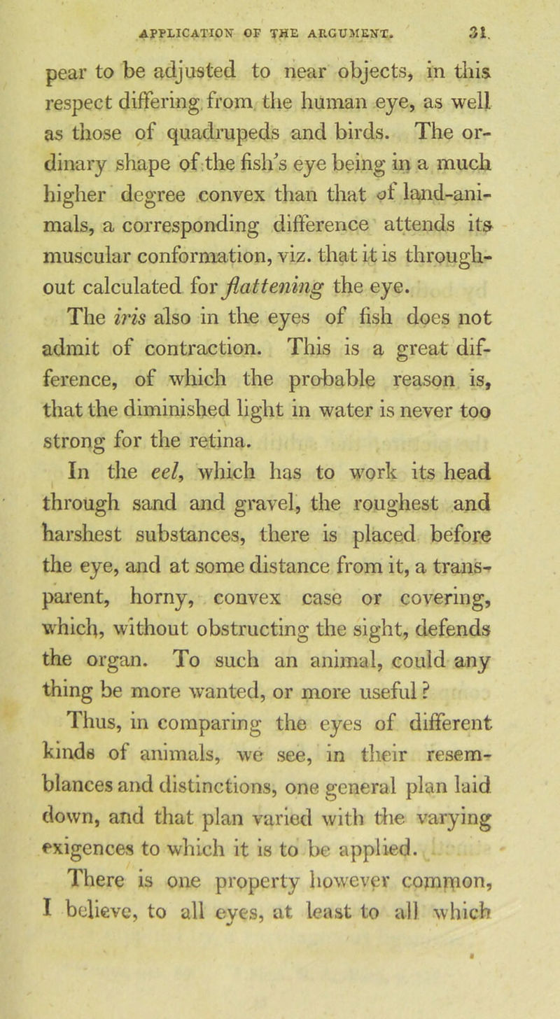 pear to be adjusted to near objects, in this respect differing from the human eye, as well as those of quadrupeds and birds. The or- dinary shape of the fish’s eye being in a much higher degree convex than that ot land-ani- mals, a corresponding difference attends its muscular conformation, viz. that it is through- out calculated for flattening the eye. The iris also in the eyes of fish does not admit of contraction. This is a great dif- ference, of which the probable reason is, that the diminished light in water is never too strong for the retina. In the eel, which has to work its head through sand and gravel, the roughest and harshest substances, there is placed before the eye, and at some distance from it, a trans- parent, horny, convex case or covering, which, without obstructing the sight, defends the organ. To such an animal, could any thing be more wanted, or more useful ? Thus, in comparing the eyes of different kinds of animals, we see, in their resem- blances and distinctions, one general plan laid down, and that plan varied with die varying exigences to which it is to be applied. There is one property however common, I believe, to all eyes, at least to all which