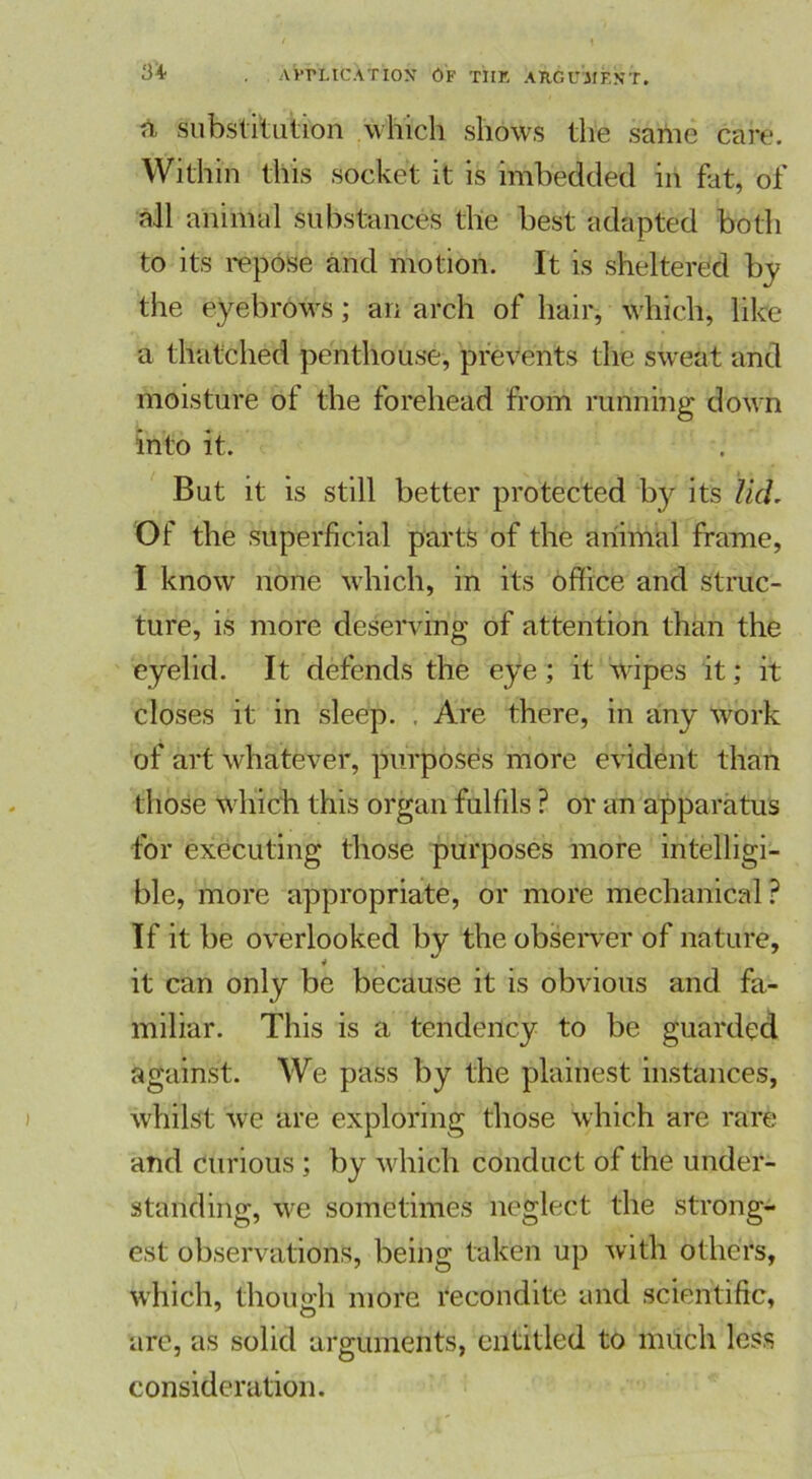 n, substitution which shows the same care. Within this socket it is imbedded in hit, of all animal substances the best adapted both to its repose and motion. It is sheltered by the eyebrows; an arch of hair, which, like a thatched penthouse, prevents the sweat and moisture of the forehead from running down into it. But it is still better protected by its lid. Of the superficial parts of the animal frame, I know none which, in its office and struc- ture, is more deserving of attention than the eyelid. It defends the eye; it wipes it; it closes it in sleep. ; Are there, in any work of art whatever, purposes more evident than those which this organ fulfils ? or an apparatus for executing those purposes more intelligi- ble, more appropriate, or more mechanical? If it be overlooked by the observer of nature, it can only be because it is obvious and fa- miliar. This is a tendency to be guarded against. We pass by the plainest instances, whilst we are exploring those which are rare and curious ; by which conduct of the under- standing, we sometimes neglect the strong- est observations, being taken up with others, which, though more recondite and scientific, are, as solid arguments, entitled to much less consideration.