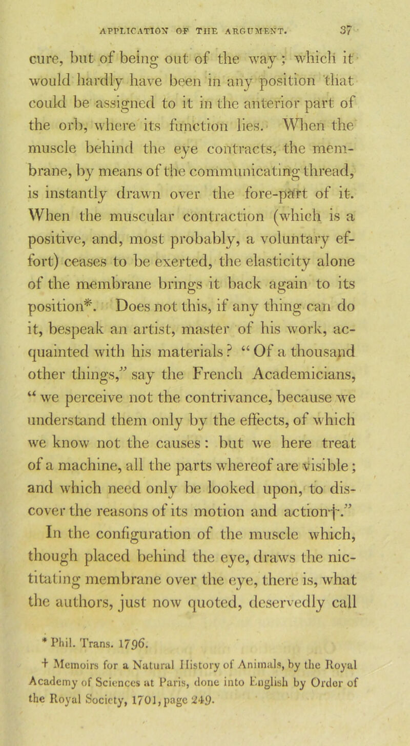 cure, but of being out of the way ; which it would hardly have been in any position 'that could be assigned to it in the anterior part of the orb, where its function lies. When the muscle behind the eye contracts, the mem- brane, by means of the communicating thread, is instantly drawn over the fore-part of it. When the muscular contraction (which is a positive, and, most probably, a voluntary ef- fort) ceases to be exerted, the elasticity alone of the membrane brings it back again to its position*. Does not this, if any thing can do it, bespeak an artist, master of his work, ac- quainted with his materials ? “ Of a thousand other things,” say the French Academicians, “ we perceive not the contrivance, because wre understand them only by the effects, of w hich we know not the causes: but we here treat of a machine, all the parts whereof are visible; and which need only be looked upon, to dis- cover the reasons of its motion and action^.” In the configuration of the muscle which, though placed behind the eye, draws the nic- titating membrane over the eye, there is, what the authors, just now quoted, deservedly call * Phil. Trans. 1796. + Memoirs for a Natural History of Animals, by the Itoyal Academy of Sciences at Paris, done into English by Order of the Royal Society, 1701, page 249-