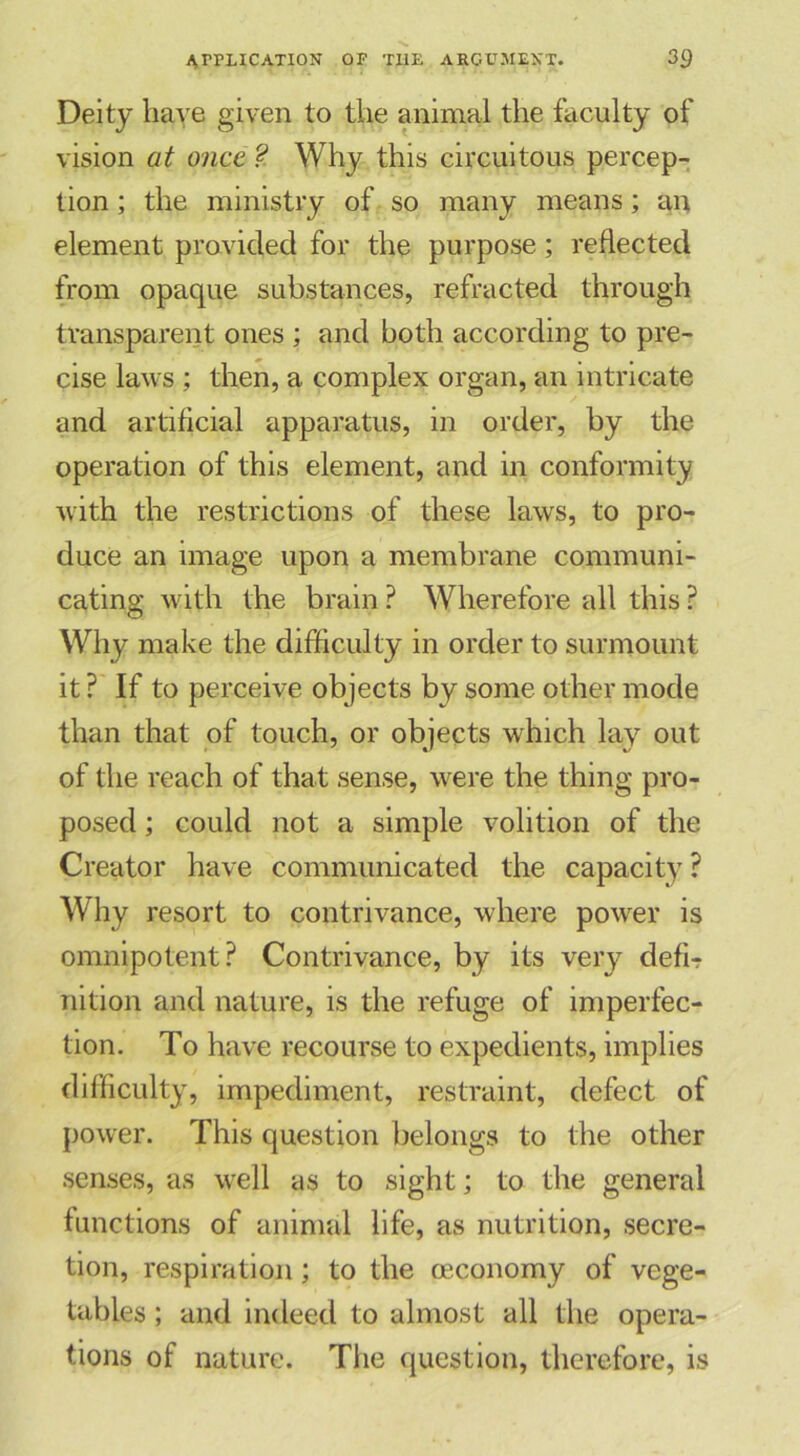 Deity have given to the animal the faculty of vision at once ? Why this circuitous percep- tion ; the ministry of so many means; an element provided for the purpose; reflected from opaque substances, refracted through transparent ones ; and both according to pre- cise laws ; then, a complex organ, an intricate and artificial apparatus, in order, by the operation of this element, and in conformity with the restrictions of these laws, to pro- duce an image upon a membrane communi- cating with the brain ? Wherefore all this ? Why make the difficulty in order to surmount it ? If to perceive objects by some other mode than that of touch, or objects which lay out of the reach of that sense, were the thing pro- posed ; could not a simple volition of the Creator have communicated the capacity ? Why resort to contrivance, where power is omnipotent? Contrivance, by its very defi- nition and nature, is the refuge of imperfec- tion. To have recourse to expedients, implies difficulty, impediment, restraint, defect of power. This question belongs to the other senses, as well as to sight; to the general functions of animal life, as nutrition, secre- tion, respiration; to the cEconomy of vege- tables ; and indeed to almost all the opera- tions of nature. The question, therefore, is