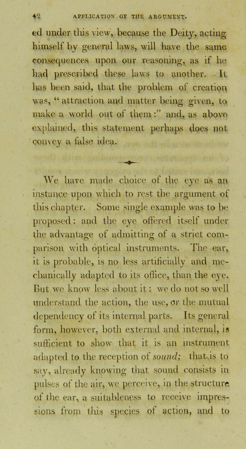 ed under this view, because the Deity, acting himself by general laws, will have the s^me consequences upon our reasoning, as if he had prescribed these laws to another. It has been said, that the problem of creation was, “ attraction and matter being given, to make a world out of themand, as above explained, this, statement perhaps does not convey a false idea. We have made choice of the eye as an instance upon which to rest the argument of this chapter. Some single example was to be proposed: and the eye offered itself under the advantage of admitting of a strict com- parison with optical instruments. The ear, it is probable, is no less artificially and me- chanically adapted to its office, than the eye. But we know less about it: we do not so well understand the action, the use, or the mutual dependency of its internal parts. Its general form, however, both external and internal, is sufficient to show that it is an instrument adapted to the reception of sound; that,is to say, already knowing that sound consists in pulses of the air, we perceive, in the structure of the ear, a suitableness to receive impres- sions from this species of action, and to