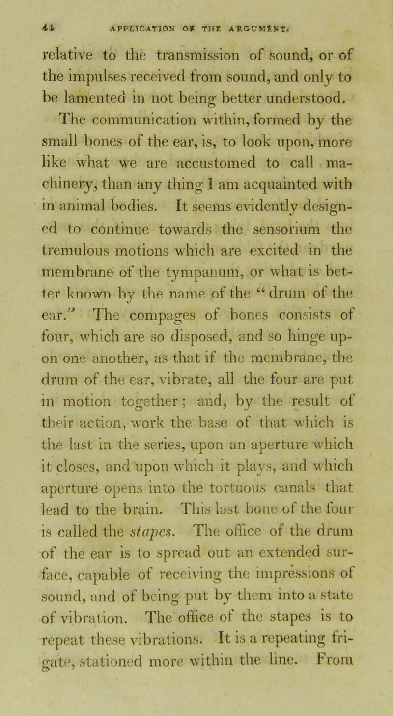 relative to the transmission of sound, or of the impulses received from sound, and only to be lamented in not being better understood. The communication within, formed by the small bones of the ear, is, to look upon, more like what we are accustomed to call ma- chinery, than any thing I am acquainted with in animal bodies. It seems evidently design- ed to continue towards the sensorium the tremulous motions which are excited in the membrane of the tympanum, or what is bet- ter known by the name of the “ drum of the ear/'* The compages of bones consists of four, which are so disposed, and so hinge up- on one another, as that if the membrane, the drum of the ear, vibrate, all the four are put in motion together; and, by the result of their action, work the base of that which is the last in the series, upon an aperture which it closes, and upon which it plays, and which aperture opens into the tortuous canals that lead to the brain. This last bone of the four is called the stapes. The office of the drum of the ear is to spread out an extended sur- face, capable of receiving the impressions of sound, and of being put by them into a state of vibration. The office of the stapes is to repeat these vibrations. It is a repeating fri- gate, stationed more within the line. From