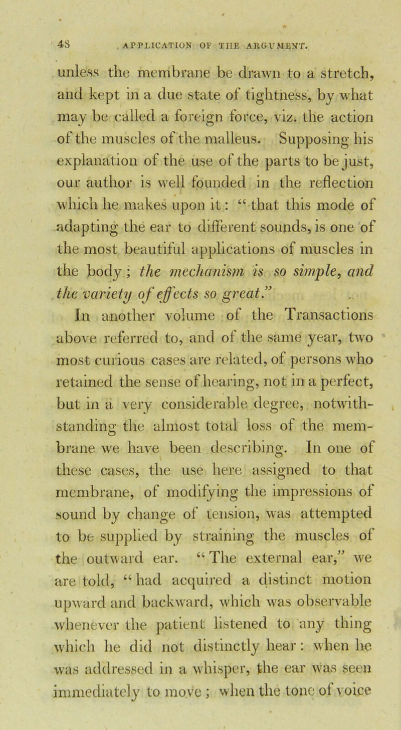 unless the membrane be drawn to a stretch, and kept in a due state of tightness, by what may be called a foreign force, viz. the action of the muscles of the malleus. Supposing his explanation of the use of the parts to be just, our author is well founded in the reflection which he makes upon it: “ that this mode of adapting the ear to different sounds, is one of the most beautiful applications of muscles in the body; the mechanism is so simple, and the variety of effects so great ” In another volume of the Transactions above referred to, and of the same year, two most curious cases are related, of persons who retained the sense of hearing, not in a perfect, but in a very considerable degree, notwith- standing the almost total loss of the mem- brane we have been describing. In one of ' . these cases, the use here assigned to that membrane, of modifying the impressions of sound by change of tension, was attempted to be supplied by straining the muscles of the outward ear. “ The external ear/’ we are told, “ had acquired a distinct motion upward and backward, which was observable whenever the patient listened to any thing which he did not distinctly hear: when lie was addressed in a whisper, the ear was seen immediately to move; when the tone ol voice