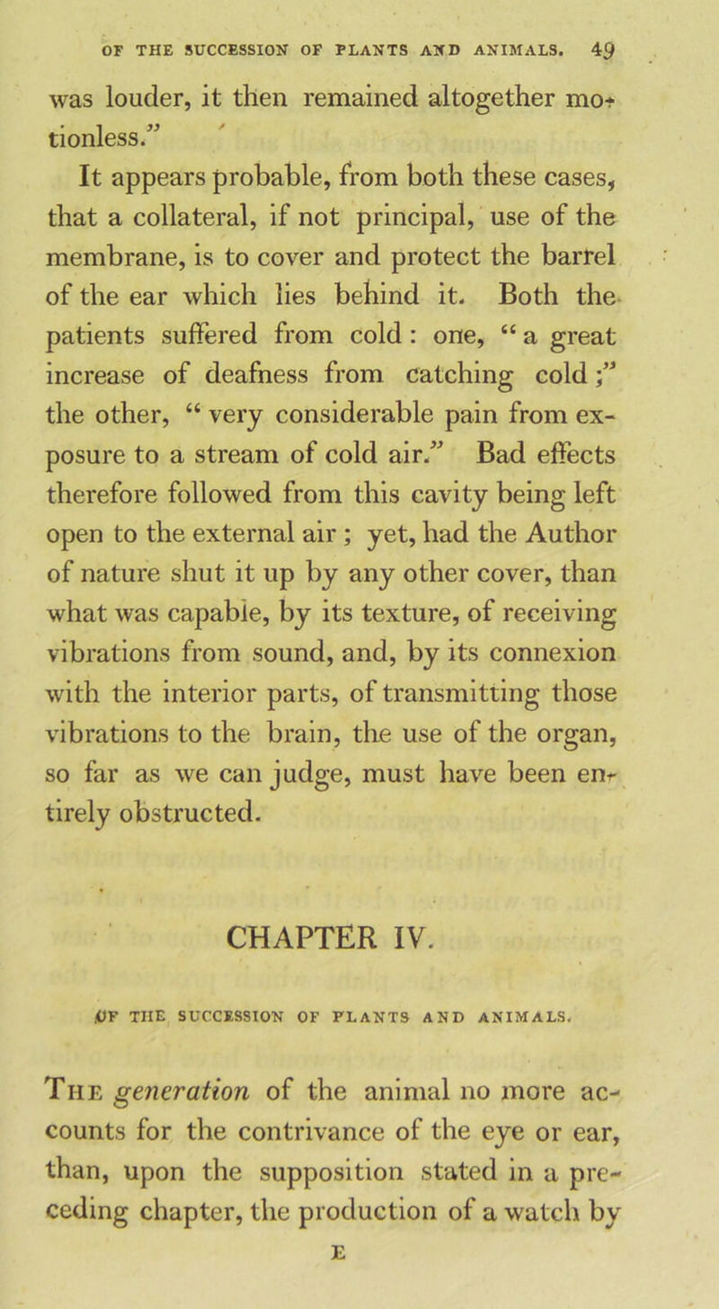 was louder, it then remained altogether mo- tionless.” It appears probable, from both these cases, that a collateral, if not principal, use of the membrane, is to cover and protect the barrel of the ear which lies behind it. Both the patients suffered from cold : one, “ a great increase of deafness from catching cold;” the other, “ very considerable pain from ex- posure to a stream of cold air.” Bad effects therefore followed from this cavity being left open to the external air ; yet, had the Author of nature shut it up by any other cover, than what was capable, by its texture, of receiving vibrations from sound, and, by its connexion with the interior parts, of transmitting those vibrations to the brain, the use of the organ, so far as we can judge, must have been enr tirely obstructed. CHAPTER IV. jUF THE SUCCESSION OF PLANTS AND ANIMALS. The generation of the animal no more ac- counts for the contrivance of the eye or ear, than, upon the supposition stated in a pre- ceding chapter, the production of a watch by E