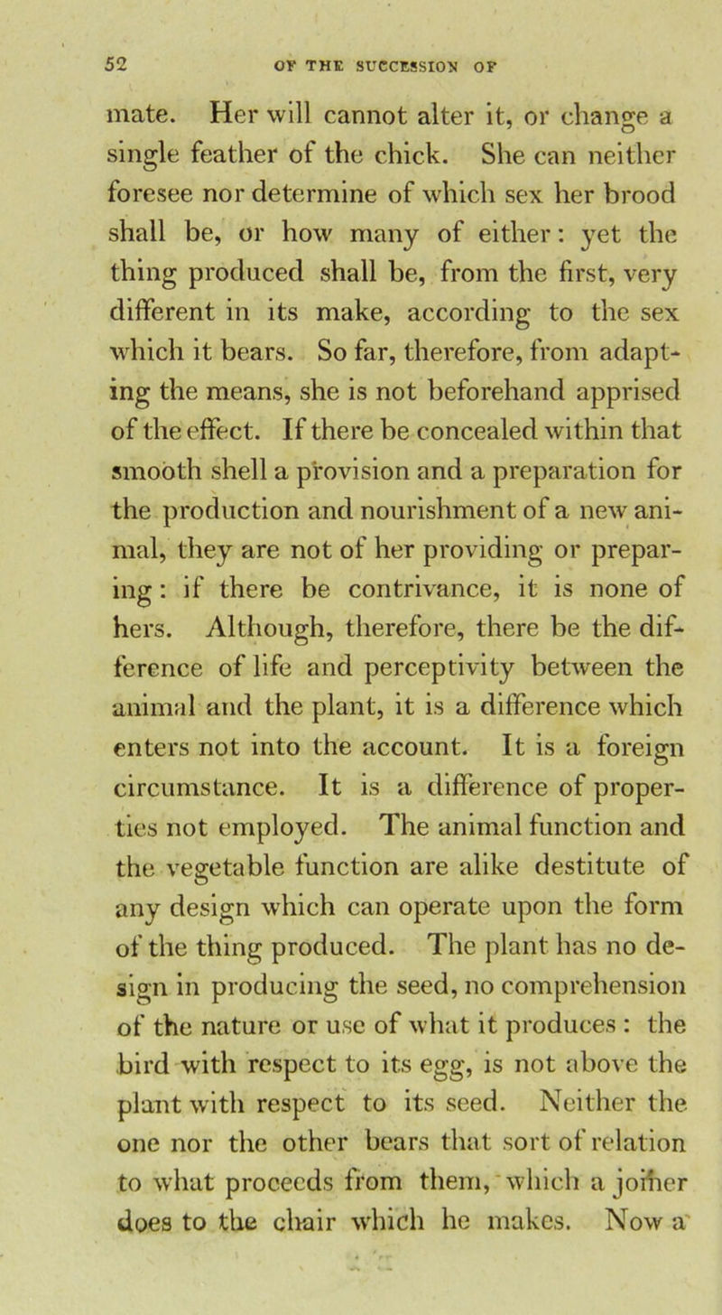 mate. Her will cannot alter it, or change a single feather of the chick. She can neither foresee nor determine of which sex her brood shall be, or how many of either: yet the thing produced shall be, from the first, very different in its make, according to the sex which it bears. So far, therefore, from adapt- ing the means, she is not beforehand apprised of the effect. If there be concealed within that smooth shell a provision and a preparation for the production and nourishment of a new ani- mal, they are not of her providing or prepar- ing : if there be contrivance, it is none of hers. Although, therefore, there be the dif- ference of life and perceptivity between the animal and the plant, it is a difference which enters not into the account. It is a foreign circumstance. It is a difference of proper- ties not employed. The animal function and the vegetable function are alike destitute of any design which can operate upon the form of the thing produced. The plant has no de- sign in producing the seed, no comprehension of the nature or use of what it produces : the bird with respect to its egg, is not above the plant with respect to its seed. Neither the one nor the other bears that sort of relation to what proceeds from them, which a joiher does to the chair which he makes. Now a