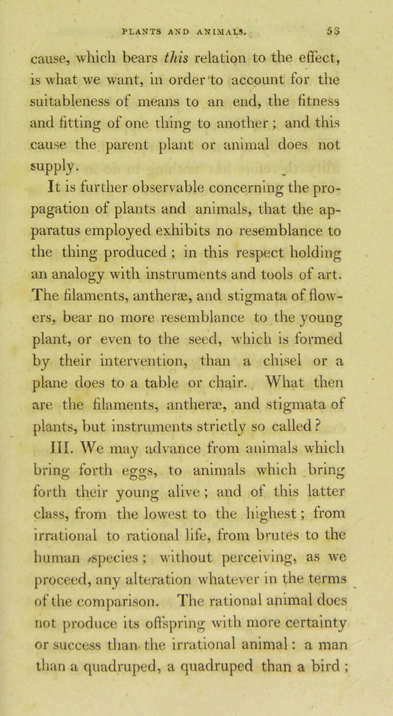 cause, which bears this relation to the effect, is what we want, in order 'to account for the suitableness of means to an end, the fitness and fitting of one thing to another; and this cause the parent plant or animal does not supply. It is further observable concerning the pro- pagation of plants and animals, that the ap- paratus employed exhibits no resemblance to the thing produced; in this respect holding an analogy with instruments and tools of art. The filaments, anther®, and stigmata of flow- ers, bear no more resemblance to the young plant, or even to the seed, which is formed by their intervention, than a chisel or a plane does to a table or chair. What then are the filaments, anther®, and stigmata of plants, but instruments strictly so called ? III. We may advance from animals which bring forth eggs, to animals which bring forth their young alive ; and of this latter class, from the lowest to the highest; from irrational to rational life, from brutes to the human /species; without perceiving, as we proceed, any alteration whatever in the terms of the comparison. The rational animal does not produce its offspring with more certainty or success than the irrational animal: a man than a quadruped, a quadruped than a bird ;