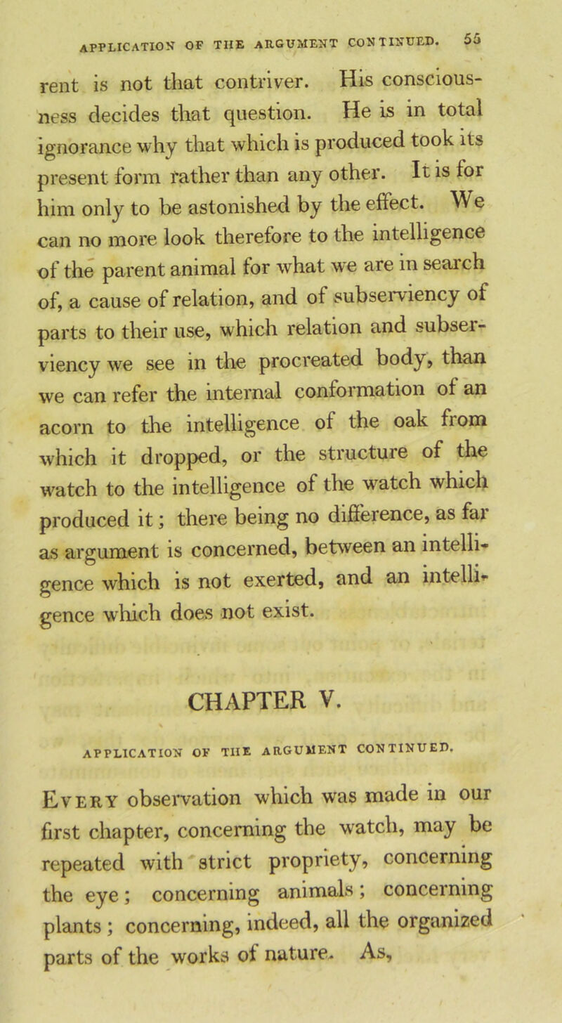 application of rent is not that contriver. His conscious- ness decides that question. He is in total ignorance why that which is produced took its present form father than any other. It is for him only to be astonished by the effect. We can no more look therefore to the intelligence of the parent animal for what we are in search of, a cause of relation, and of subserviency of parts to their use, which relation and subser- viency we see in the procreated body, than we can refer the internal conformation of an acorn to the intelligence of the oak fiom which it dropped, or the structure of the watch to the intelligence of the watch which produced it; there being no difference, as fai as argument is concerned, between an intelli- gence which is not exerted, and an intellb gence which does not exist. CHAPTER V. APPLICATION OF TIIE ARGUMENT CONTINUED. Every observation which was made in our first chapter, concerning the watch, may be repeated with strict propriety, concerning the eye; concerning animals; concerning plants ; concerning, indeed, all the organized parts of the works of nature. As,