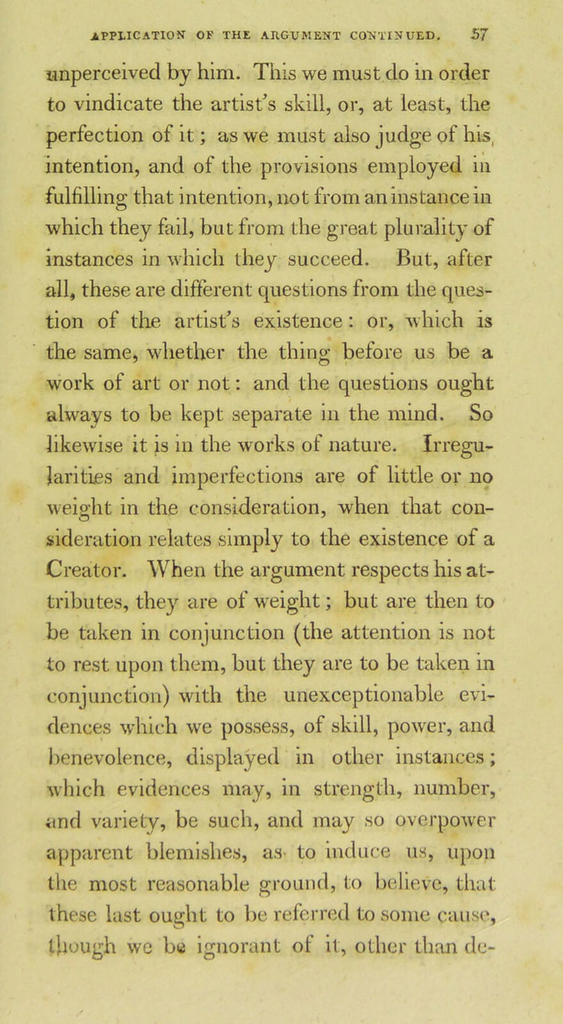 unperceived by him. This we must do in order to vindicate the artist’s skill, or, at least, the perfection of it; as we must also judge of his, intention, and of the provisions employed in fulfilling that intention, not from an instance in which they fail, but from the great plurality of instances in which they succeed. But, after all, these are different questions from the ques- tion of the artist’s existence: or, which is the same, whether the thing before us be a work of art or not: and the questions ought always to be kept separate in the mind. So likewise it is in the works of nature. Irregu- larities and imperfections are of little or no weight in the consideration, when that con- sideration relates simply to the existence of a Creator. When the argument respects his at- tributes, they are of weight; but are then to be taken in conjunction (the attention is not to rest upon them, but they are to be taken in conjunction) with the unexceptionable evi- dences which we possess, of skill, power, and benevolence, displayed in other instances; which evidences may, in strength, number, and variety, be such, and may so overpower apparent blemishes, as- to induce us, upon the most reasonable ground, to believe, that these last ought to be referred to some cause, though we be ignorant ot it, other than de-