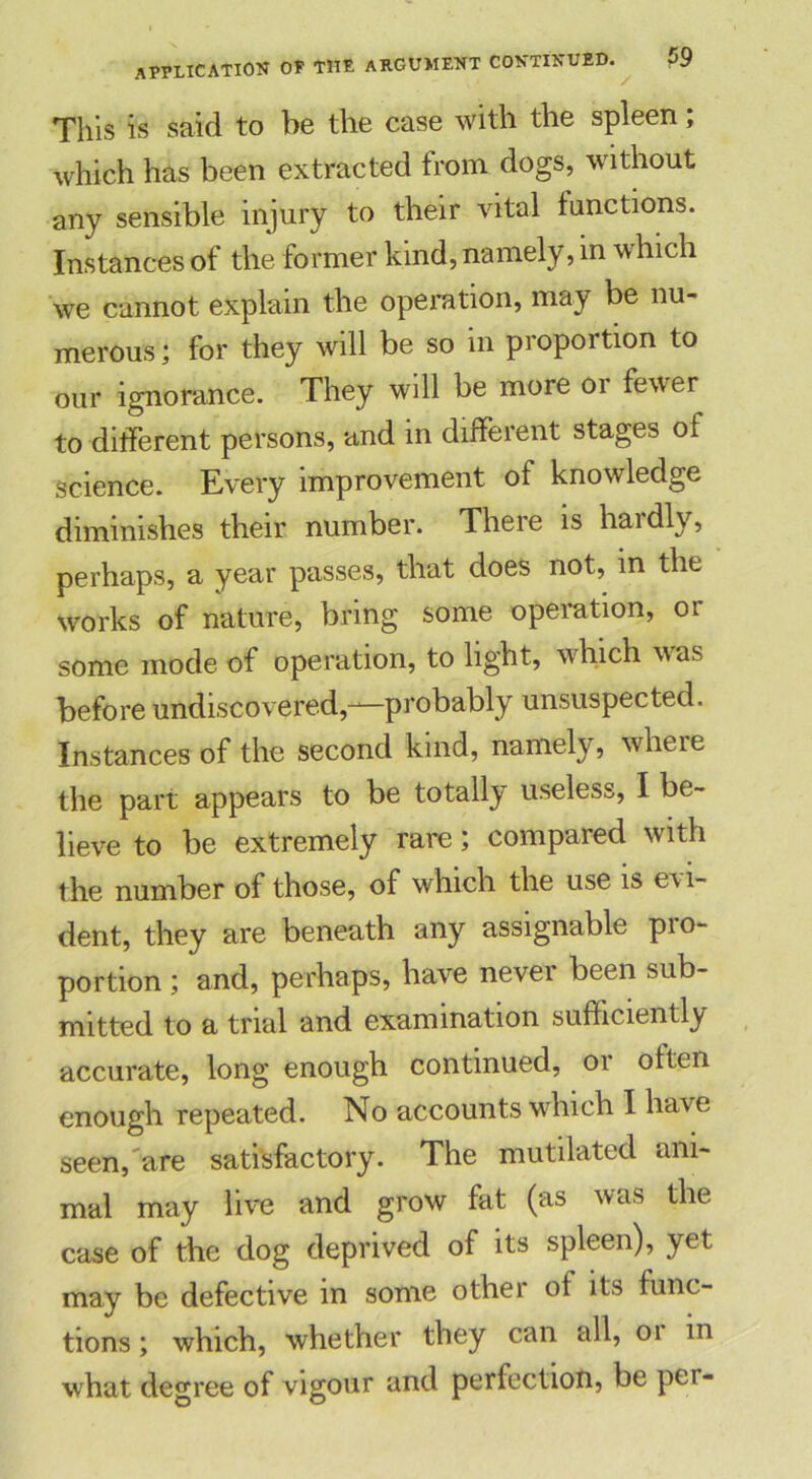 This is said to be the case with the spleen; which has been extracted from dogs, without any sensible injury to their vital functions. Instances of the former kind, namely, in which we cannot explain the operation, may be nu- merous ; for they will be so in proportion to our ignorance. They will be more 01 fewer to different persons, and in different stages of science. Every improvement of knowledge diminishes their number. There is haidly, perhaps, a year passes, that does not, in the works of nature, bring some operation, or some mode of operation, to light, which was before undiscovered,—probably unsuspected. Instances of the second kind, namely, where the part appears to be totally useless, I be- lieve to be extremely rare; compared with the number of those, of which the use is evi- dent, they are beneath any assignable pro- portion ; and, perhaps, have never been sub- mitted to a trial and examination sufficiently accurate, long enough continued, or often enough repeated. No accounts which I have seen, are satisfactory. The mutilated ani- mal may live and grow fat (as was the case of the dog deprived of its spleen), yet may be defective in some other of its func- tions ; which, whether they can all, 01 in what degree of vigour and perfection, be per-