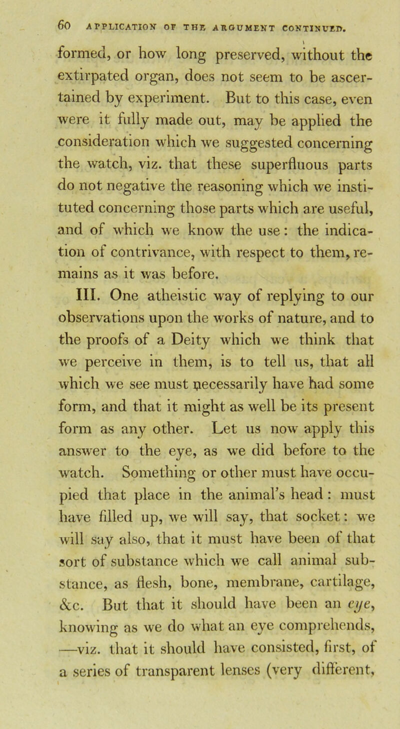 formed, or how long preserved, without the extirpated organ, does not seem to be ascer- tained by experiment. But to this case, even were it fully made out, may be applied the consideration which we suggested concerning the watch, viz. that these superfluous parts do not negative the reasoning which we insti- tuted concerning those parts which are useful, and of which we know the use: the indica- tion of contrivance, with respect to them, re- mains as it was before. III. One atheistic way of replying to our observations upon the works of nature, and to the proofs of a Deity which we think that we perceive in them, is to tell us, that all which we see must necessarily have had some form, and that it might as well be its present form as any other. Let us now apply this answer to the eye, as we did before to the watch. Something or other must have occu- pied that place in the animal’s head : must have filled up, we will say, that socket: we will say also, that it must have been of that sort of substance which we call animal sub- stance, as flesh, bone, membrane, cartilage, See. But that it should have been an eye, knowing as we do what an eye comprehends, —viz. that it should have consisted, first, of a series of transparent lenses (very different,