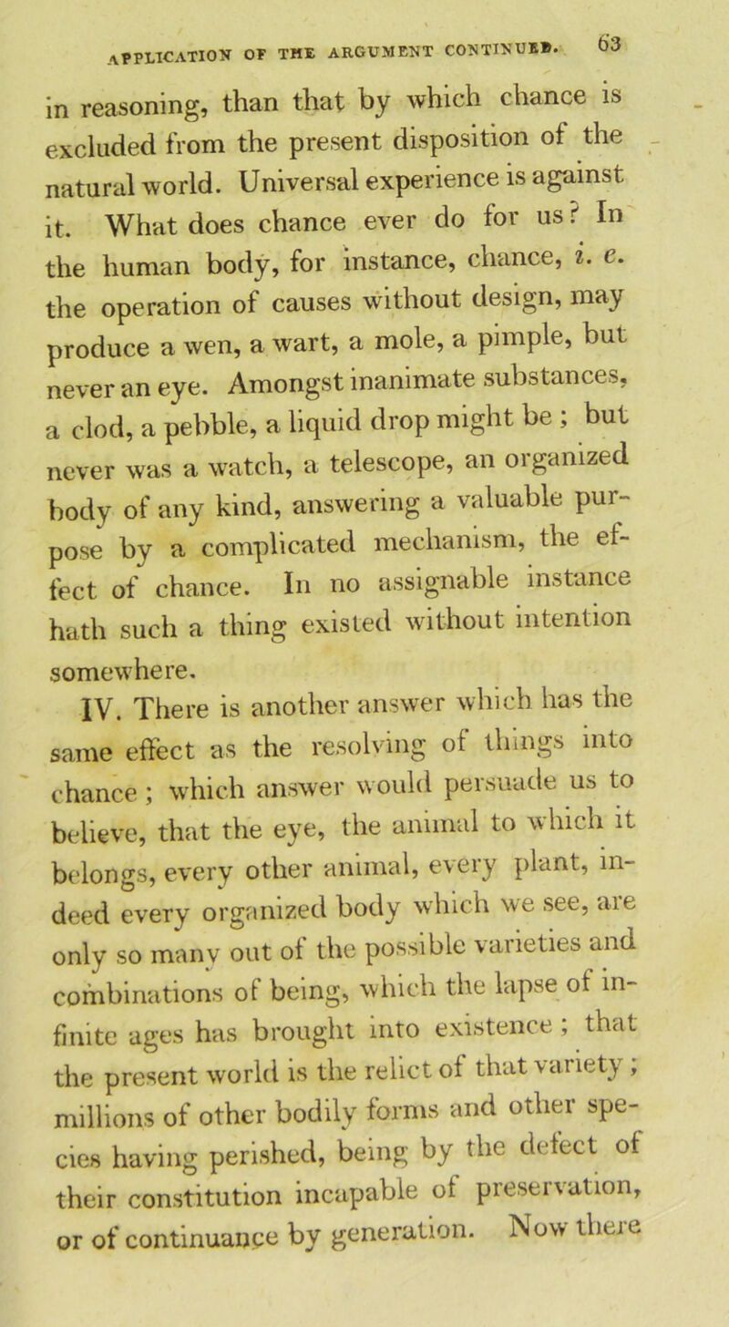 in reasoning, than that by which chance is excluded from the present disposition of the natural world. Universal experience is against it. What does chance ever do for us ? In the human body, for instance, chance, i. e. the operation of causes without design, may produce a wen, a wart, a mole, a pimple, but never an eye. Amongst inanimate substances, a clod, a pebble, a liquid drop might be ; but never was a watch, a telescope, an 01 ganized body of any kind, answering a valuable pur- pose by a complicated mechanism, the ef- fect of chance. In no assignable instance hath such a thing existed without intention somewhere. IV. There is another answer which has the same effect as the resolving of things into chance ; which answer would persuade us to believe, that the eye, the animal to which it belongs, every other animal, every plant, in- deed every organized body which we see, are only so manv out of the possible varieties and combinations ot being, which the lapse ol in- finite ages has brought into existence; that the present world is the relict of that variety , millions of other bodily forms and other spe- cies having perished, being by the defect of their constitution incapable of preservation, or of continuance by generation. Now tlieie