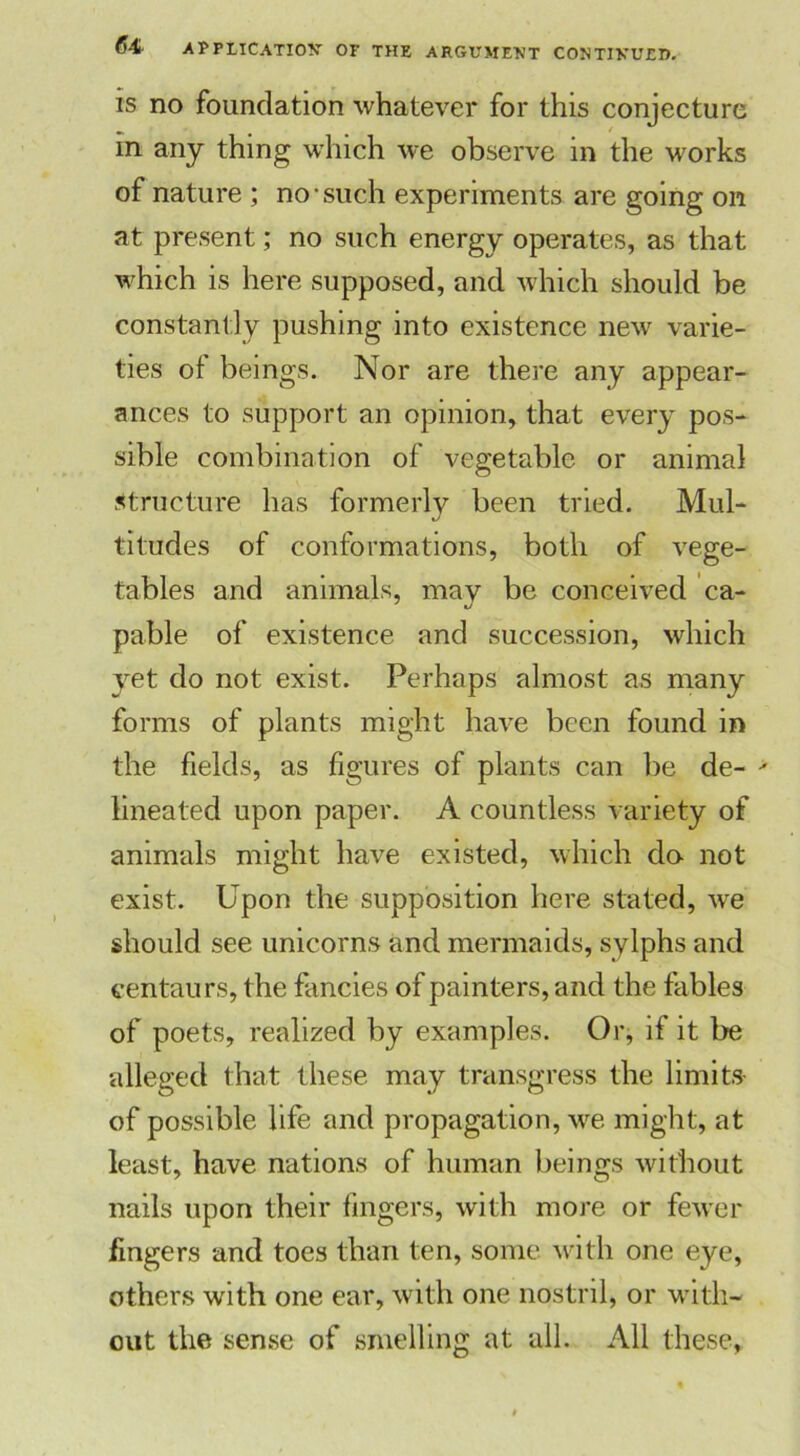 is no foundation whatever for this conjecture m any thing which we observe in the works of nature ; no-such experiments are going on at present; no such energy operates, as that which is here supposed, and which should be constantly pushing into existence new varie- ties of beings. Nor are there any appear- ances to support an opinion, that every pos- sible combination of vegetable or animal structure has formerly been tried. Mul- titudes of conformations, both of vege- tables and animals, may be conceived ca- pable of existence and succession, which yet do not exist. Perhaps almost as many forms of plants might have been found in the fields, as figures of plants can be de- lineated upon paper. A countless variety of animals might have existed, which do not exist. Upon the supposition here stated, we should see unicorns and mermaids, sylphs and centaurs, the fancies of painters, and the fables of poets, realized by examples. Or, if it be alleged that these may transgress the limits- of possible life and propagation, we might, at least, have nations of human beings without nails upon their fingers, with more or fewer fingers and toes than ten, some with one eye, others with one ear, with one nostril, or with- out the sense of smelling at all. All these,