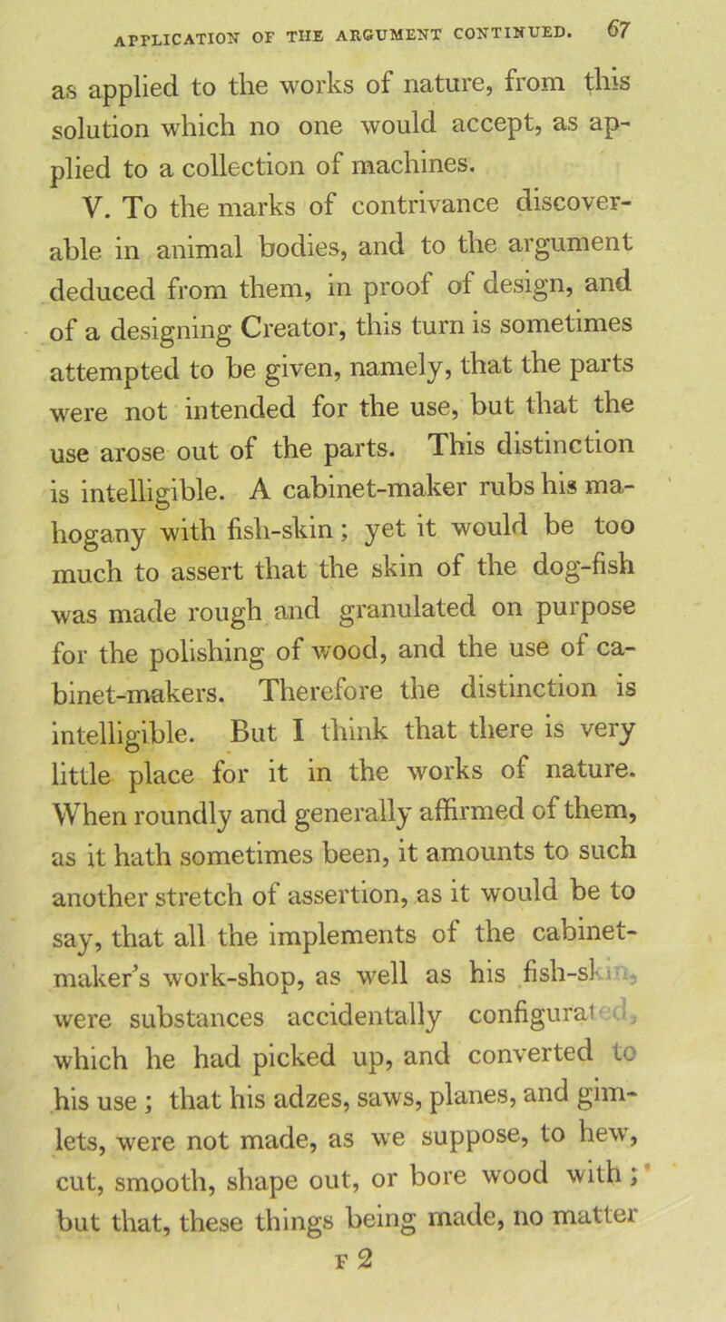 application of as applied to the works of nature, from this solution which no one would accept, as ap- plied to a collection of machines. V. To the marks of contrivance discover- able in animal bodies, and to the argument deduced from them, in proof of design, and of a designing Creator, this turn is sometimes attempted to be given, namely, that the parts were not intended for the use, but that the use arose out of the parts. This distinction is intelligible. A cabinet-maker rubs his ma- hogany with fish-skin; yet it would be too much to assert that the skin of the dog-fish was made rough and granulated on purpose for the polishing of wood, and the use of ca- binet-makers. Therefore the distinction is intelligible. But I think that there is very little place for it in the works of nature. When roundly and generally affirmed of them, as it hath sometimes been, it amounts to such another stretch of assertion, as it would be to say, that all the implements of the cabinet- maker's work-shop, as well as his fish-sl were substances accidentally configurai which he had picked up, and converted to his use; that his adzes, saws, planes, and gim- lets, were not made, as we suppose, to hew, cut, smooth, shape out, or bore wood with; but that, these things being made, no matter f 2