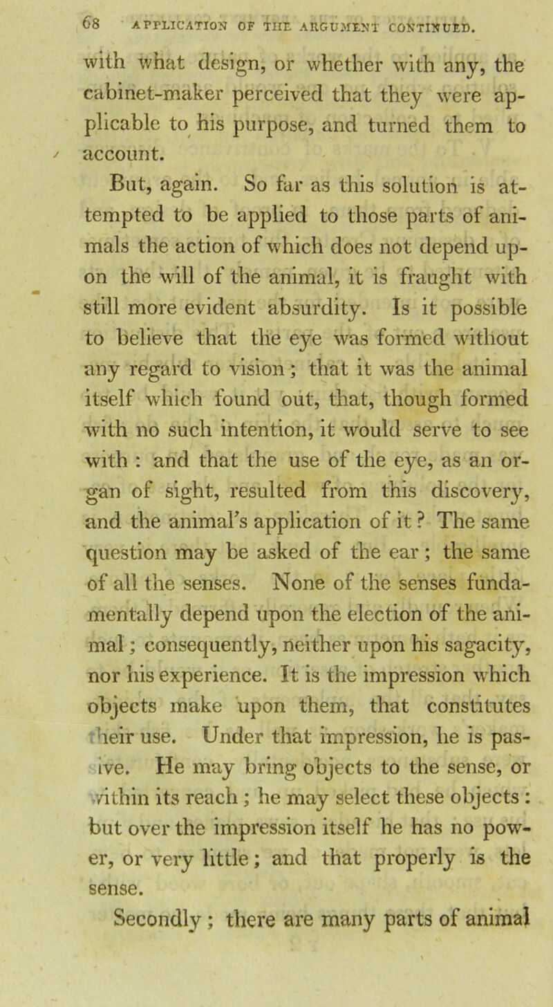 with what design, or whether with any, the cabinet-maker perceived that they were ap- plicable to his purpose, and turned them to account. But, again. So far as this solution is at- tempted to be applied to those parts of ani- mals the action of which does not depend up- on the will of the animal, it is fraught with still more evident absurdity. Is it possible to believe that the eye was formed without any regard to vision; that it was the animal itself which found out, that, though formed with no such intention, it would serve to see with : and that the use of the eye, as an or- gan of sight, resulted from this discovery, and the animabs application of it ? The same question may be asked of the ear; the same of all the senses. None of the senses funda- mentally depend upon the election of the ani- mal ; consequently, neither upon his sagacity, nor his experience. It is the impression which objects make upon them, that constitutes heir use. Under that impression, he is pas- ive. He may bring objects to the sense, or /ithin its reach; he may select these objects : but over the impression itself he has no pow- er, or very little; and that properly is the sense. Secondly; there are many parts of animal