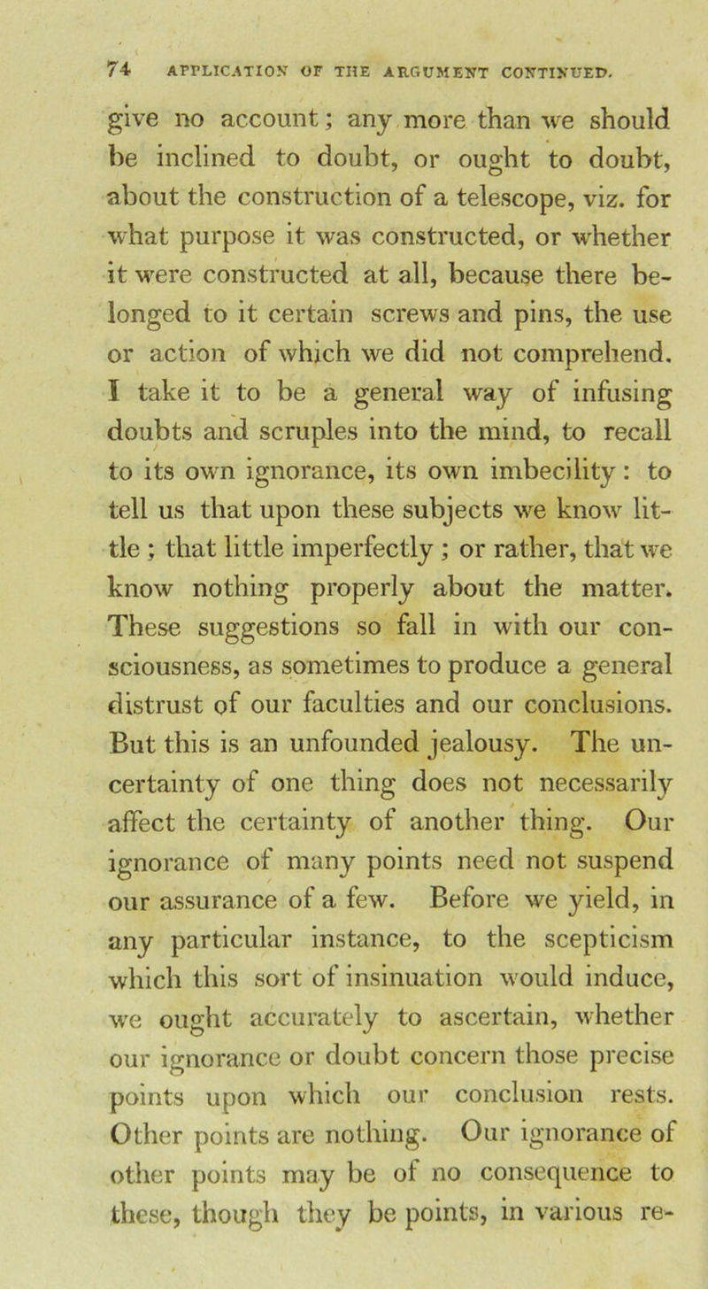 give no account; any more than we should be inclined to doubt, or ought to doubt, about the construction of a telescope, viz. for what purpose it was constructed, or whether it were constructed at all, because there be- longed to it certain screws and pins, the use or action of which we did not comprehend. I take it to be a general way of infusing doubts and scruples into the mind, to recall to its own ignorance, its own imbecility: to tell us that upon these subjects we know lit- tle ; that little imperfectly ; or rather, that we know nothing properly about the matter. These suggestions so fall in with our con- sciousness, as sometimes to produce a general distrust of our faculties and our conclusions. But this is an unfounded jealousy. The un- certainty of one thing does not necessarily affect the certainty of another thing. Our ignorance of many points need not suspend our assurance of a few. Before we yield, in any particular instance, to the scepticism which this sort of insinuation would induce, we ought accurately to ascertain, whether our ignorance or doubt concern those precise points upon which our conclusion rests. Other points are nothing. Our ignorance of other points may be ot no consequence to these, though they be points, in various re-