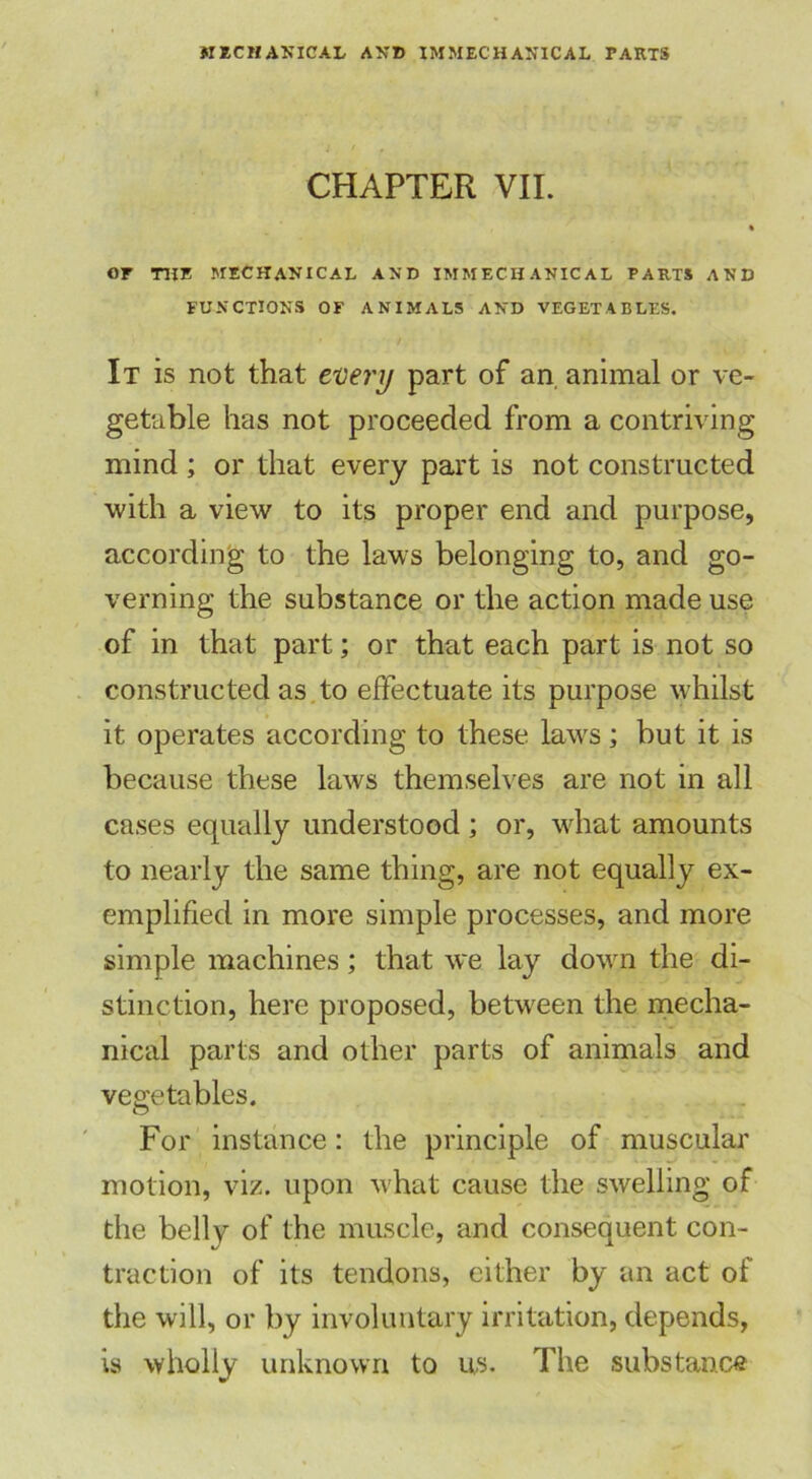 CHAPTER VII. « or THE mechanical and immechanical parts and FUNCTIONS OF ANIMAL5 AND VEGETABLES. It is not that every part of an animal or ve- getable has not proceeded from a contriving mind ; or that every part is not constructed with a view to its proper end and purpose, according to the laws belonging to, and go- verning the substance or the action made use of in that part; or that each part is not so constructed as to effectuate its purpose whilst it operates according to these laws; but it is because these laws themselves are not in all cases equally understood ; or, what amounts to nearly the same thing, are not equally ex- emplified in more simple processes, and more simple machines; that we lay down the di- stinction, here proposed, between the mecha- nical parts and other parts of animals and vegetables. For instance: the principle of muscular motion, viz. upon what cause the swelling of the belly of the muscle, and consequent con- traction of its tendons, either by an act of the will, or by involuntary irritation, depends, is wholly unknown to us. The substance