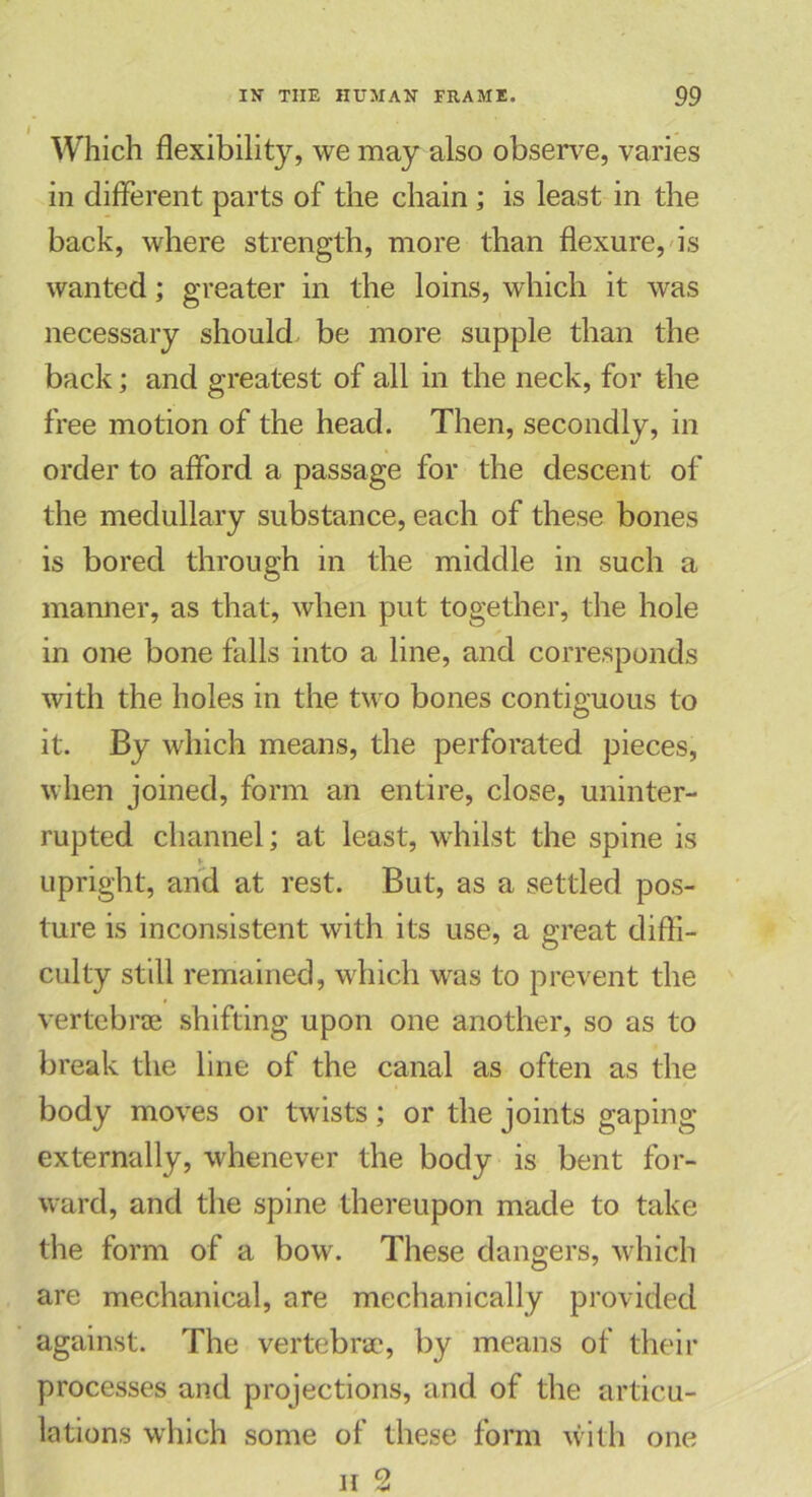 Which flexibility, we may also observe, varies in different parts of the chain; is least in the back, where strength, more than flexure, is wanted; greater in the loins, which it was necessary should be more supple than the back; and greatest of all in the neck, for the free motion of the head. Then, secondly, in order to afford a passage for the descent of the medullary substance, each of these bones is bored through in the middle in such a manner, as that, when put together, the hole in one bone falls into a line, and corresponds with the holes in the two bones contiguous to it. By which means, the perforated pieces, when joined, form an entire, close, uninter- rupted channel; at least, whilst the spine is i- upright, arid at rest. But, as a settled pos- ture is inconsistent with its use, a great diffi- culty still remained, which was to prevent the vertebrae shifting upon one another, so as to break the line of the canal as often as the body moves or twists; or the joints gaping externally, whenever the body is bent for- ward, and the spine thereupon made to take the form of a bow. These dangers, which are mechanical, are mechanically provided against. The vertebrae, by means of their processes and projections, and of the articu- lations which some of these form with one