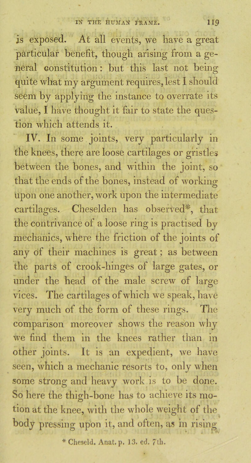 is exposed. At all events, we have a great particular benefit, though arising from a ge- neral constitution: but this last not being quite what my argument requires, lest I should seem by applying the instance to overrate its value, I have thought it fair to state the ques- tion which attends it. IV. In some joints, very particularly in the knees, there are loose cartilages or gristles between the bones, and within the joint, so that the ends of the bones, instead of working upon one another, work upon the intermediate cartilages. Cheselden has observed*, that the contrivance of a loose ring is practised by mechanics, where the friction of the joints of any of their machines is great; as between the parts of crook-hinges of large gates, or under the head of the male screw of large vices. The cartilages of which we speak, have very much of the form of these rings. The comparison moreover shows the reason why we find them in the knees rather than in other joints. It is an expedient, we have seen, which a mechanic resorts to, only when some strong and heavy work is to be done. So here the thigh-bone has to achieve its mo- tion at the knee, with the whole weight of the body pressing upon it, and often, as in rising * Cheseld. Anat. p. 13. ed. 7tl).