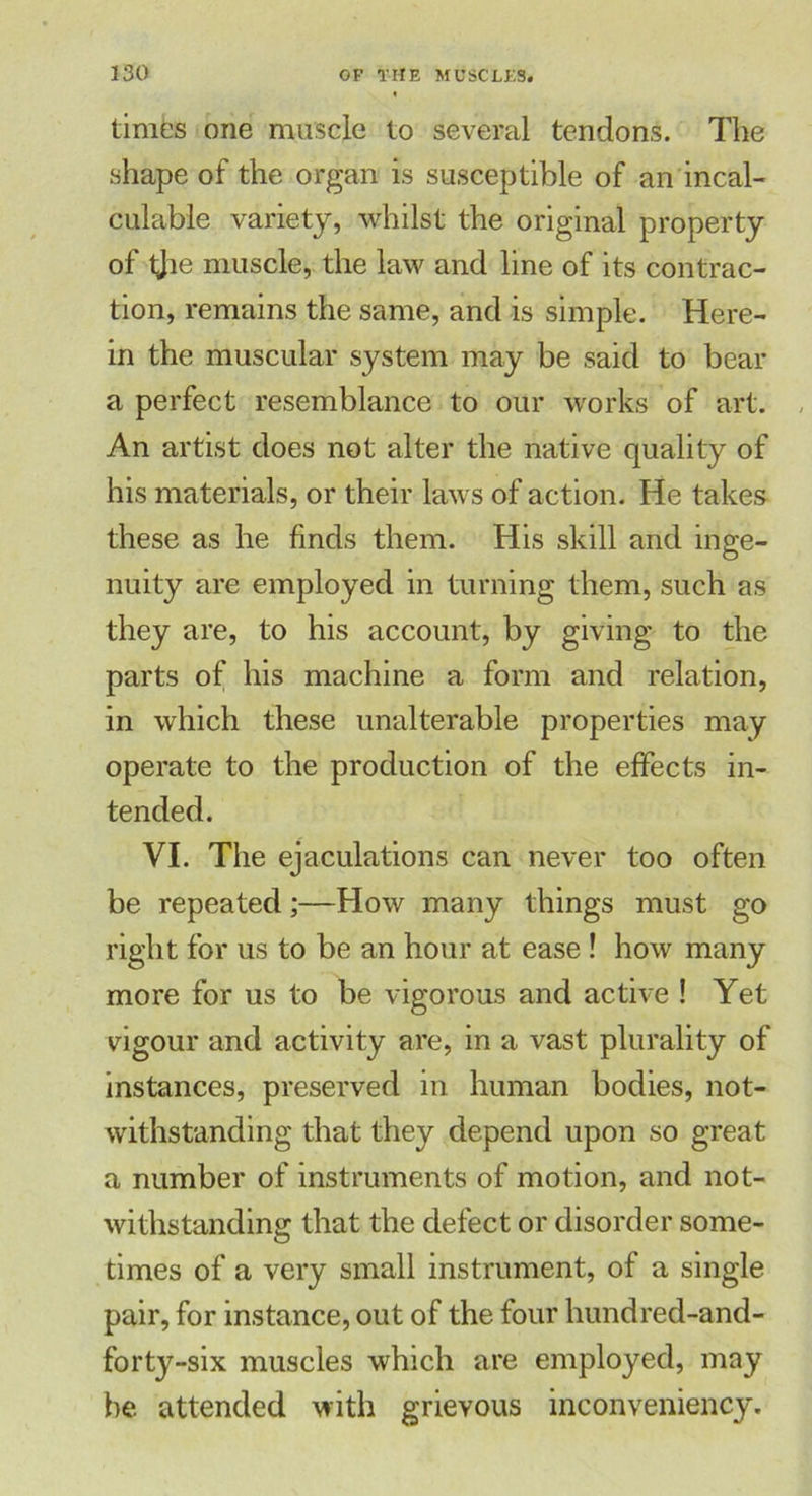 times one muscle to several tendons. The shape of the organ is susceptible of an incal- culable variety, whilst the original property of tjie muscle, the law and line of its contrac- tion, remains the same, and is simple. Here- in the muscular system may be said to bear a perfect resemblance to our works of art. An artist does not alter the native quality of his materials, or their laws of action. He takes these as he finds them. His skill and inge- nuity are employed in turning them, such as they are, to his account, by giving to the parts of his machine a form and relation, in which these unalterable properties may operate to the production of the effects in- tended. VI. The ejaculations can never too often be repeated;—How many things must go right for us to be an hour at ease ! how many more for us to be vigorous and active ! Yet vigour and activity are, in a vast plurality of instances, preserved in human bodies, not- withstanding that they depend upon so great a number of instruments of motion, and not- withstanding that the defect or disorder some- times of a very small instrument, of a single pair, for instance, out of the four hundred-and- forty-six muscles which are employed, may be attended with grievous inconveniency.